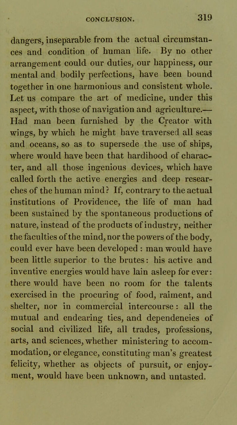 dangers, inseparable from the actual circumstan- ces and condition of human life. By no other arrangement could our duties, our happiness, our mental and bodily perfections, have been bound together in one harmonious and consistent whole. Let us compare the art of medicine, under this aspect, with those of navigation and agriculture.— Had man been furnished by the Creator with wings, by which he might have traversed all seas and oceans, so as to supersede the use of ships, where would have been that hardihood of charac- ter, and all those ingenious devices, which have called forth the active energies and deep resear- ches of the human mind? If, contrary to the actual institutions of Providence, the life of man had been sustained by the spontaneous productions of nature, instead of the products of industry, neither the faculties of the mind, nor the powers of the body, could ever have been developed : man would have been little superior to the brutes: his active and inventive energies would have lain asleep for ever: there would have been no room for the talents exercised in the procuring of food, raiment, and shelter, nor in commercial intercourse: all the mutual and endearing ties, and dependencies of social and civilized life, all trades, professions, arts, and sciences, whether ministering to accom- modation, or elegance, constituting man’s greatest felicity, whether as objects of pursuit, or enjoy- ment, would have been unknown, and untasted.