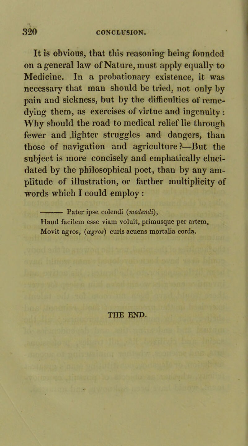 It is obvious, that this reasoning being founded on a general law of Nature, must apply equally to Medicine. In a probationary existence, it was necessary that man should be tried, not only by pain and sickness, but by the difficulties of reme- dying them, as exercises of virtue and ingenuity : Why should the road to medical relief lie through fewer and .lighter struggles and dangers, than those of navigation and agriculture?—But the subject is more concisely and emphatically eluci- dated by the philosophical poet, than by any am- plitude of illustration, or farther multiplicity of words which I could employ : Pater ipse colendi (medendi), Haud facilem esse viam voluit, primusque per artera, Movit agros, (cegros) curis acuens mortalia corda. THE END.