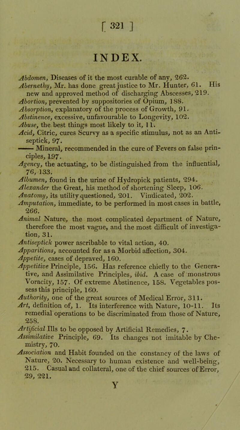 INDEX. Abdomen, Diseases of it the most curable of any, 262. Abernethy, Mr. has done great justice to Mr. Hunter, 61. His new and approved method of discharging Abscesses, 219. Abortion, prevented by suppositories of Opium, 188. Absorption, explanatory of the process of Growth, 91. Abstinence, excessive, unfavourable to Longevity, 102. Abuse, the best things most likely to it, 11. Acid, Citric, cures Scurvy as a specific stimulus, not as an Anti- septick, 97. ■ '■ ■ Mineral, recommended in the cure of Fevers on false prin- ciples, 197. Agency, the actuating, to be distinguished from the influential, 76, 133. Albumen, found in the urine of Hydropick patients, 294. Alexander the Great, his method of shortening Sleep, 106. Anatomy, its utility questioned, 201. Vindicated, 202. Amputation, immediate, to be performed in most cases in battle, 266. Animal Nature, the most complicated department of Nature, therefore the most vague, and the most difficult of investiga- tion, 31. Antisepticlc power ascribable to vital action, 40. Apparitions, accounted for as a Morbid affection, 304. Appetite, cases of depraved, 160. Appetitive Principle, 156. Has reference chiefly to the Genera- tive, and Assimilative Principles, ibid. A case of monstrous Voracity, 157- Of extreme Abstinence, 158. Vegetables pos- sess this principle, 160. Authority, one of the great sources of Medical Error, 311. Art, definition of, 1. Its interference with Nature, 10-11. Its remedial operations to be discriminated from those of Nature, 258. Artificial Ills to be opposed by Artificial Remedies, 7. Assimilative Principle, 69. Its changes not imitable by Che- mistry, 70. Association and Habit founded on the constancy of the laws of Nature, 20. Necessary to human existence and well-being, 215. Casual and collateral, one of the chief sources of Error, 29, 221. Y