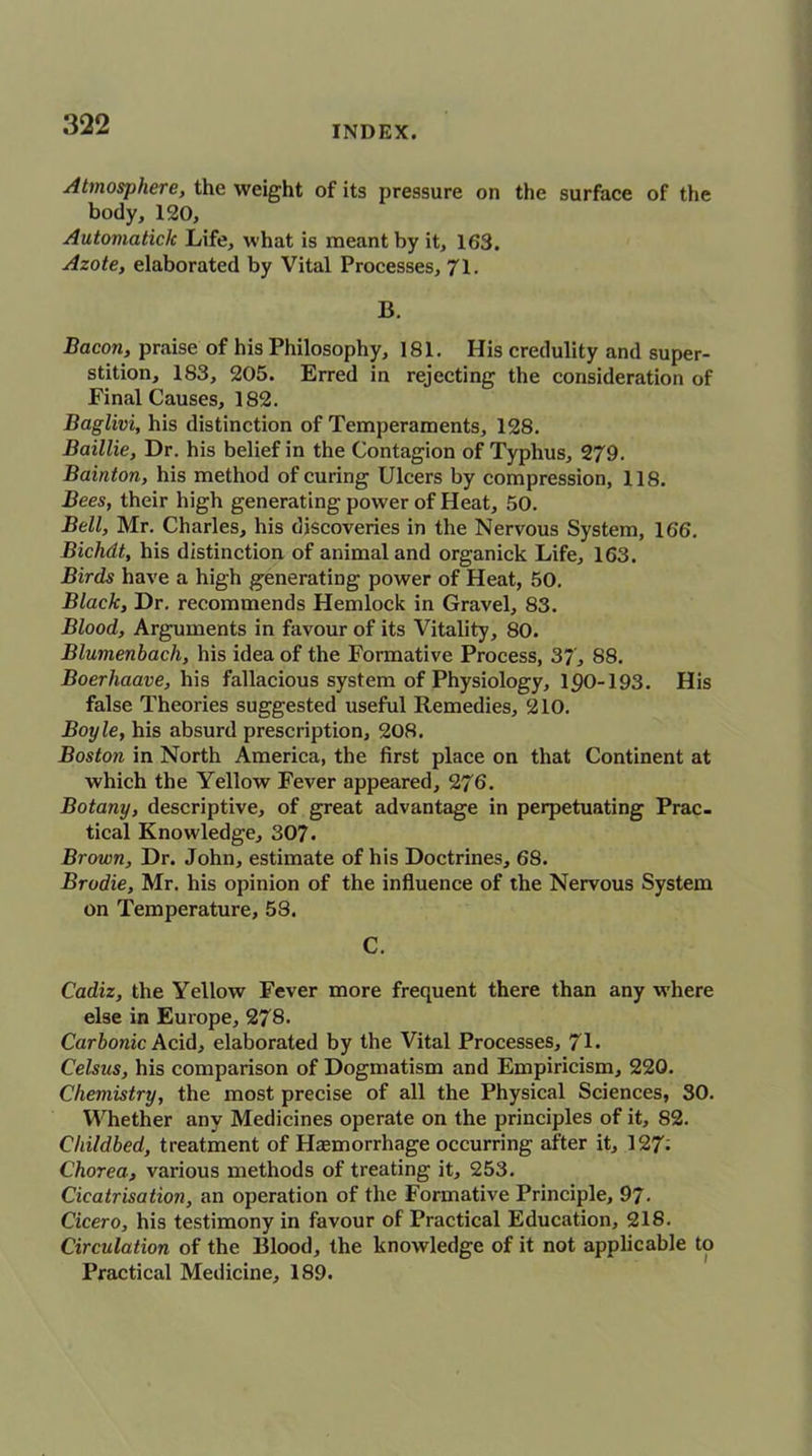 INDEX. Atmosphere, the weight of its pressure on the surface of the body, 120, Automatick Life, what is meant by it, 163. Azote, elaborated by Vital Processes, 71. B. Bacon, praise of his Philosophy, 181. His credulity and super- stition, 183, 205. Erred in rejecting the consideration of Final Causes, 182. Baglivi, his distinction of Temperaments, 128. Baillie, Dr. his belief in the Contagion of Typhus, 279. Bainton, his method of curing Ulcers by compression, 118. Bees, their high generating power of Heat, 50. Bell, Mr. Charles, his discoveries in the Nervous System, 166. Bichdt, his distinction of animal and organick Life, 163. Birds have a high generating power of Heat, 50. Black, Dr. recommends Hemlock in Gravel, 83. Blood, Arguments in favour of its Vitality, 80. Blumenbach, his idea of the Formative Process, 37, 88. Boerhaave, his fallacious system of Physiology, 190-193. His false Theories suggested useful Remedies, 210. Boyle, his absurd prescription, 208. Boston in North America, the first place on that Continent at which the Yellow Fever appeared, 276. Botany, descriptive, of great advantage in perpetuating Prac- tical Knowledge, 307. Brown, Dr. John, estimate of his Doctrines, 68. Brodie, Mr. his opinion of the influence of the Nervous System on Temperature, 58. C. Cadiz, the Yellow Fever more frequent there than any where else in Europe, 278. Carbonic Acid, elaborated by the Vital Processes, 71. Celsus, his comparison of Dogmatism and Empiricism, 220. Chemistry, the most precise of all the Physical Sciences, 30. Whether any Medicines operate on the principles of it, 82. Childbed, treatment of Hemorrhage occurring after it, 127- Chorea, various methods of treating it, 253. Cicatrisation, an operation of the Formative Principle, 97- Cicero, his testimony in favour of Practical Education, 218. Circulation of the Blood, the knowledge of it not applicable to Practical Medicine, 189.