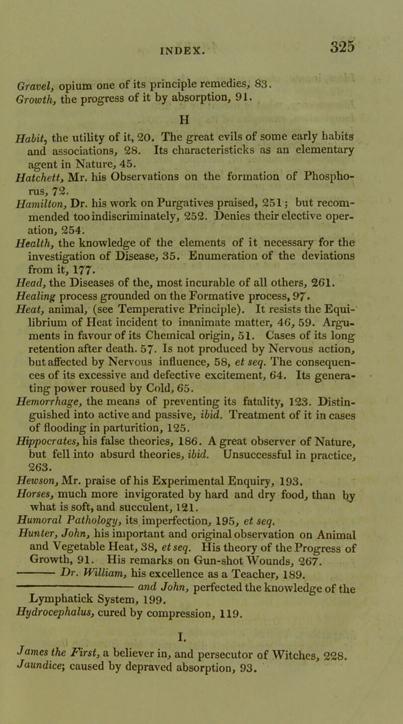 Gravel, opium one of its principle remedies, 83. Growth, the progress of it by absorption, 91. H Habit, the utility of it, 20. The great evils of some early habits and associations, 28. Its characteristicks as an elementary agent in Nature, 45. Hatchett, Mr. his Observations on the formation of Phospho- rus, 72. Hamilton, Dr. his work on Purgatives praised, 251; but recom- mended too indiscriminately, 252. Denies their elective oper- ation, 254. Health, the knowledge of the elements of it necessary for the investigation of Disease, 35. Enumeration of the deviations from it, 177- Head, the Diseases of the, most incurable of all others, 261. Healing process grounded on the Formative process, 97- Heat, animal, (see Temperative Principle). It resists the Equi- librium of Heat incident to inanimate matter, 46, 59. Argu- ments in favour of its Chemical origin, 51. Cases of its long retention after death. 57. Is not produced by Nervous action, but affected by Nervous influence, 58, et seq. The consequen- ces of its excessive and defective excitement, 64. Its genera- ting power roused by Cold, 65. Hemorrhage, the means of preventing its fatality, 123. Distin- guished into active and passive, ibid. Treatment of it in cases of flooding in parturition, 125. Hippocrates, his false theories, 186. A great observer of Nature, but fell into absurd theories, ibid. Unsuccessful in practice, 263. Hewson, Mr. praise of his Experimental Enquiry, 193. Horses, much more invigorated by hard and dry food, than by what is soft, and succulent, 121. Humoral Pathology, its imperfection, 195, et seq. Hunter, John, his important and original observation on Animal and Vegetable Heat, 38, et seq. His theory of the Progress of Growth, 91. His remarks on Gun-shot Wounds, 267. Dr. William, his excellence as a Teacher, 189. — and John, perfected the knowledge of the Lymphatick System, 199. Hydrocephalus, cured by compression, 119. I. James the First, a believer in, and persecutor of Witches, 228. Jaundice; caused by depraved absorption, 93.