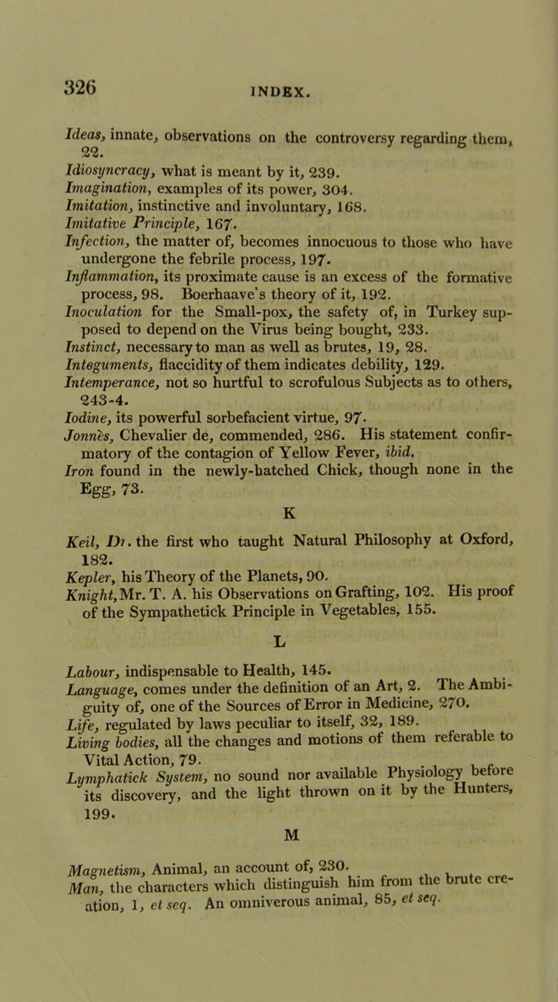 Ideas, innate, observations on the controversy regarding them, 22. Idiosyncracy, what is meant by it, 239. Imagination, examples of its power, 304. Imitation, instinctive and involuntary, 168. Imitative Principle, 167- Infection, the matter of, becomes innocuous to those who have undergone the febrile process, 197* Inflammation, its proximate cause is an excess of the formative process, 98. Boerhaave’s theory of it, 192. Inoculation for the Small-pox, the safety of, in Turkey sup- posed to depend on the Virus being bought, 233. Instinct, necessary to man as well as brutes, 19, 28. Integuments, flaccidity of them indicates debility, 129. Intemperance, not so hurtful to scrofulous Subjects as to others, 243-4. Iodine, its powerful sorbefacient virtue, 97- Jonnls, Chevalier de, commended, 286. His statement confir- matory of the contagion of Yellow Fever, ibid. Iron found in the newly-hatched Chick, though none in the Egg, 73. K Keil, Di. the first who taught Natural Philosophy at Oxford, 182. Kepler, his Theory of the Planets, 90. Knight, Mr. T. A. his Observations on Grafting, 102. His proof of the Sympathetick Principle in Vegetables, 155. L Labour, indispensable to Health, 145. Language, comes under the definition of an Art, 2. The Ambi- guity of, one of the Sources of Error in Medicine, 270. Life, regulated by laws peculiar to itself, 32, 189. Living bodies, all the changes and motions of them referable to Vital Action, 79. , Lymphatick System, no sound nor available Physiology before its discovery, and the light thrown on it by the Hunters, 199. M Magnetism, Animal, an account of, 230. , Man, the characters which distinguish him from the brute cre- ation, 1, et scq. An omniverous animal, 85, et seq.