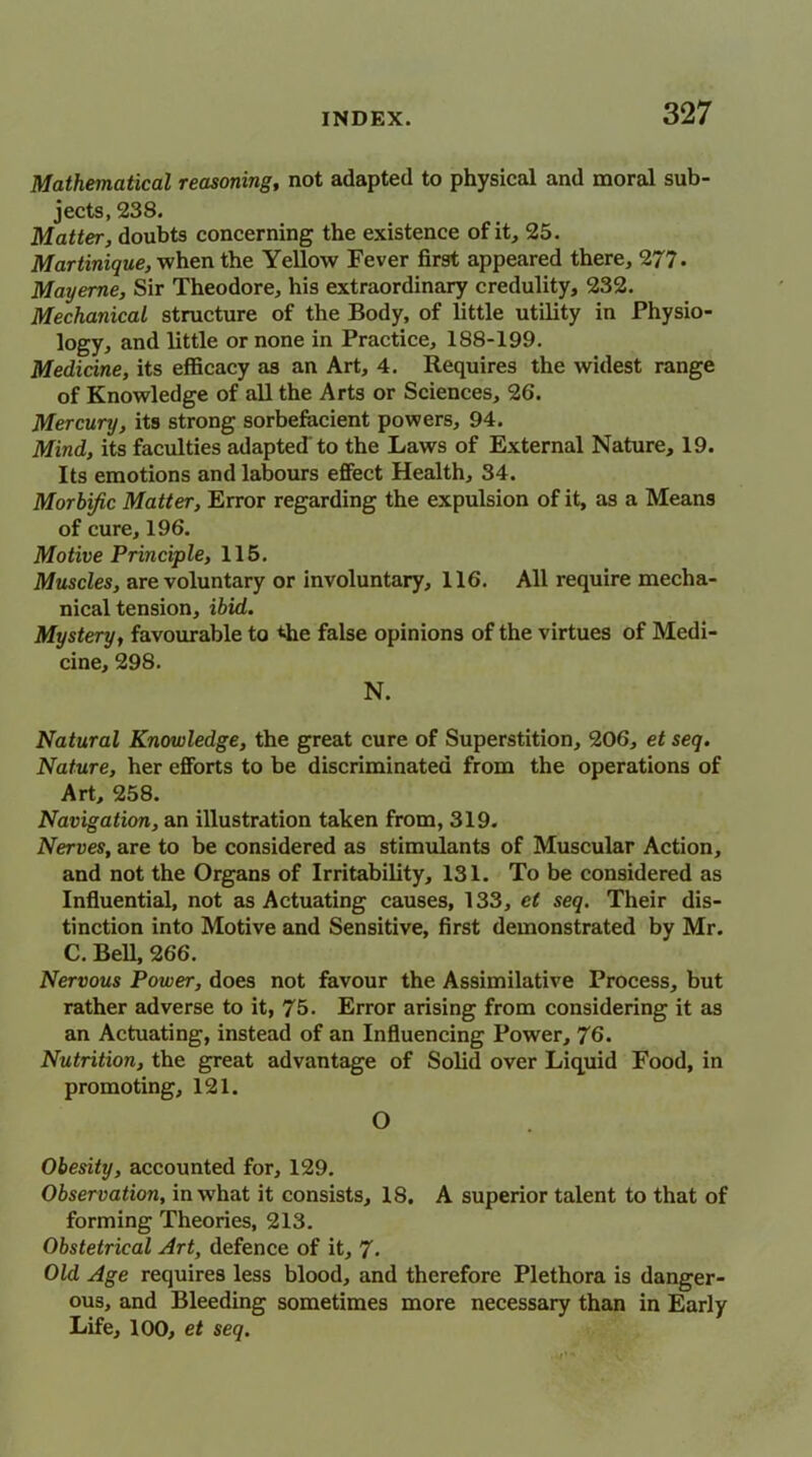 Mathematical reasoning, not adapted to physical and moral sub- jects, 238. Matter, doubts concerning the existence of it, 25. Martinique, when the Yellow Fever first appeared there, 277. Mayeme, Sir Theodore, his extraordinary credulity, 232. Mechanical structure of the Body, of little utility in Physio- logy, and little or none in Practice, 188-199. Medicine, its efficacy as an Art, 4. Requires the widest range of Knowledge of all the Arts or Sciences, 26. Mercury, its strong sorbefacient powers, 94. Mind, its faculties adapted to the Laws of External Nature, 19. Its emotions and labours effect Health, 34. Morbific Matter, Error regarding the expulsion of it, as a Means of cure, 196. Motive Principle, 115. Muscles, are voluntary or involuntary, 116. All require mecha- nical tension, ibid. Musteru, favourable to the false opinions of the virtues of Medi- cine, 298. N. Natural Knowledge, the great cure of Superstition, 206, et seq. Nature, her efforts to be discriminated from the operations of Art, 258. Navigation, an illustration taken from, 319. Nerves, are to be considered as stimulants of Muscular Action, and not the Organs of Irritability, 131. To be considered as Influential, not as Actuating causes, 133, et seq. Their dis- tinction into Motive and Sensitive, first demonstrated by Mr. C. Bell, 266. Nervous Power, does not favour the Assimilative Process, but rather adverse to it, 75. Error arising from considering it as an Actuating, instead of an Influencing Power, 76. Nutrition, the great advantage of Solid over Liquid Food, in promoting, 121. O Obesity, accounted for, 129. Observation, in what it consists, 18. A superior talent to that of forming Theories, 213. Obstetrical Art, defence of it, 7. Old Age requires less blood, and therefore Plethora is danger- ous, and Bleeding sometimes more necessary than in Early Life, 100, et seq.