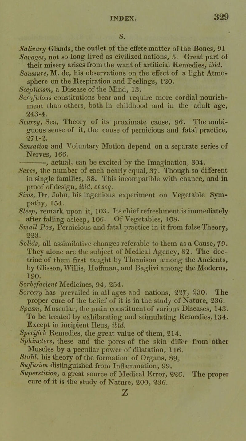 s. Salivary Glands., the outlet of the effete matter of the Bones, 91 Savages, not so long lived as civilized nations, 5. Great part of their misery arises from the want of artificial Remedies, ibid. Saussure, M. de, his observations on the effect of a light Atmo- sphere on the Respiration and Feelings, 120. Scepticism, a Disease of the Mind, 13. Scrofulous constitutions bear and require more cordial nourish- ment than others, both in childhood and in the adult age, 243*4. Scurvy, Sea, Theory of its proximate cause, 96. The ambi- guous sense of it, the cause of pernicious and fatal practice, 271-2. Sensation and Voluntary Motion depend on a separate series of Nerves, 166. actual, can be excited by the Imagination, 304. Sexes, the number of each nearly equal, 3/. Though so different in single families, 38. This incompatible with chance, and in proof of design, ibid, et seq. Suns, Dr. John, his ingenious experiment on Vegetable Sym- pathy, 154. Sleep, remark upon it, 103. Its chief refreshment is immediately after falling asleep, 106. Of Vegetables, 10S. Small Pox, Pernicious and fatal practice in it from false Theory, 223. Solids, all assimilative changes referable to them as a Cause, 79. They alone are the subject of Medical Agency, S2. The doc- trine of them first taught by Themison among the Ancients, by Glisson, Willis, Hofftnan, and Baglivi among the Moderns, 190. Sorbefacient Medicines, 94, 254. Sorcery has prevailed in all ages and nations, 227, 230. The proper cure of the belief of it is in the study of Nature, 236. Spasm, Muscular, the main constituent of various Diseases, 143. To be treated by exhilarating and stimulating Remedies, 134. Except in incipient Ileus, ibid. Specifich Remedies, the great value of them, 214. Sphincters, these and the pores of the skin differ from other Muscles by a peculiar power of dilatation, 116. Stahl, his theory of the formation of Organs, 89, Suffusion distinguished from Inflammation, 99. Superstition, a great source of Medical Error, 226. The proper cure of it is the study of Nature, 200, 236. z