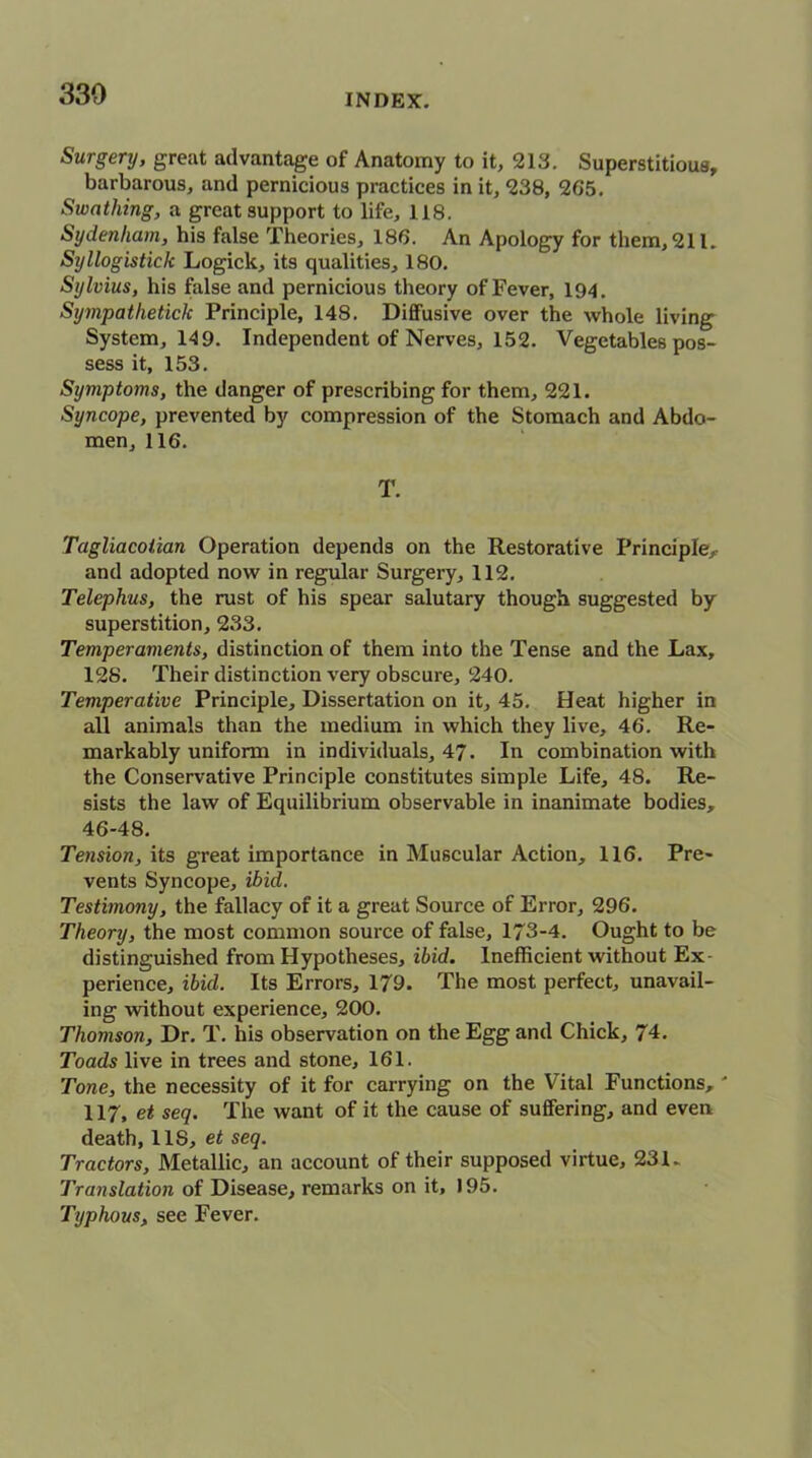 Surgery, great advantage of Anatomy to it, 213. Superstitious, barbarous, and pernicious practices in it, 238, 265. Swathing, a great support to life, 118. Sydenham, his false Theories, 186. An Apology for them, 211. Syllogistick Logick, its qualities, 180. Sylvius, his false and pernicious theory of Fever, 194. Sijmpatheticlc Principle, 148. Diffusive over the whole living System, 149. Independent of Nerves, 152. Vegetables pos- sess it, 153. Symptoms, the danger of prescribing for them, 221. Syncope, prevented by compression of the Stomach and Abdo- men, 116. T. Tagliacoiian Operation depends on the Restorative Principle, and adopted now in regular Surgery, 112. Telephus, the rust of his spear salutary though suggested by superstition, 233. Temperaments, distinction of them into the Tense and the Lax, 128. Their distinction very obscure, 240. Temperative Principle, Dissertation on it, 45. Heat higher in all animals than the medium in which they live, 46. Re- markably uniform in individuals, 47. In combination with the Conservative Principle constitutes simple Life, 48. Re- sists the law of Equilibrium observable in inanimate bodies, 46-48. Tension, its great importance in Muscular Action, 116. Pre- vents Syncope, ibid. Testimony, the fallacy of it a great Source of Error, 296. Theory, the most common source of false, 173-4. Ought to be distinguished from Hypotheses, ibid. Inefficient without Ex perience, ibid. Its Errors, 179. The most perfect, unavail- ing without experience, 200. Thomson, Dr. T. his observation on the Egg and Chick, 74. Toads live in trees and stone, 161. Tone, the necessity of it for carrying on the Vital Functions,' 117, et seq. The want of it the cause of suffering, and even death, 11S, et seq. Tractors, Metallic, an account of their supposed virtue, 231. Translation of Disease, remarks on it, 195. Typhous, see Fever.