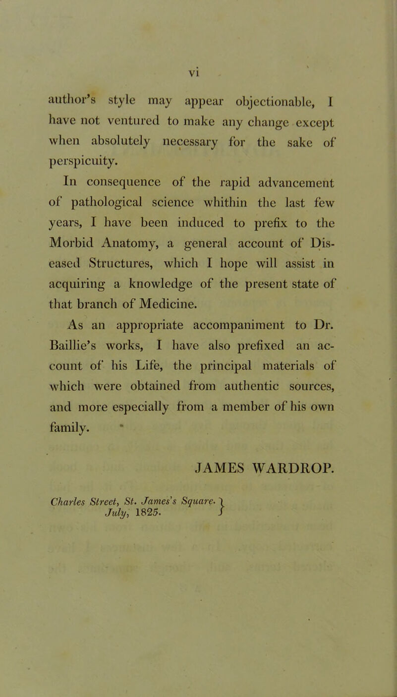 author’s style may appear objectionable, I have not ventured to make any change except when absolutely necessary for the sake of perspicuity. In consequence of the rapid advancement of pathological science whithin the last few years, I have been induced to prefix to the Morbid Anatomy, a general account of Dis- eased Structures, which I hope will assist in acquiring a knowledge of the present state of that branch of Medicine. As an appropriate accompaniment to Dr. Baillie’s works, I have also prefixed an ac- count of his Life, the principal materials of which were obtained from authentic sources, and more especially from a member of his own family. JAMES WARDROP. Charles Street, St. James’s Square. \ July, 1825. /