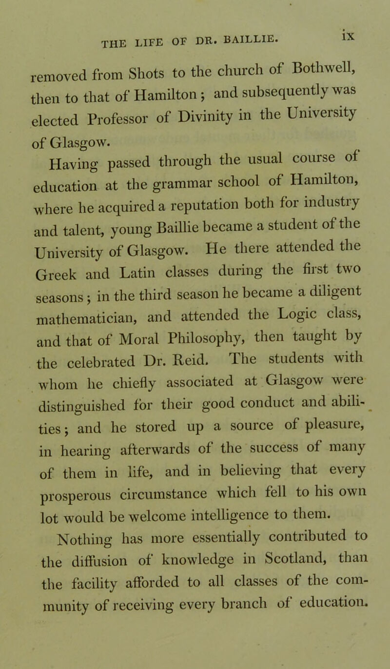 removed from Shots to the church of Bothwell, then to that of Hamilton *, and subsequently was elected Professor of Divinity in the University of Glasgow. Having passed through the usual course of education at the grammar school of Hamilton, where he acquired a reputation both for industry and talent, young Baillie became a student of the University of Glasgow. He there attended the Greek and Latin classes during the first two seasons ; in the third season he became a diligent mathematician, and attended the Logic class, and that of Moral Philosophy, then taught by the celebrated Dr. Reid. The students with whom he chiefly associated at Glasgow were distinguished for their good conduct and abili- ties ; and he stored up a source of pleasure, in hearing afterwards of the success of many of them in life, and in believing that every prosperous circumstance which fell to his own lot would be welcome intelligence to them. Nothing has more essentially contributed to the diffusion of knowledge in Scotland, than the facility afforded to all classes of the com- munity of receiving every branch of education.