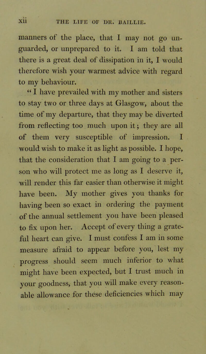 manners of the place, that I may not go un- guarded, or unprepared to it. I am told that there is a great deal of dissipation in it, I would therefore wish your warmest advice with regard to my behaviour. “ I have prevailed with my mother and sisters to stay two or three days at Glasgow, about the time of my departure, that they may be diverted from reflecting too much upon it; they are all of them very susceptible of impression. I would wish to make it as light as possible. I hope, that the consideration that I am going to a per- son who will protect me as long as I deserve it, will render this far easier than otherwise it might have been. My mother gives you thanks for having been so exact in ordering the payment of the annual settlement you have been pleased to fix upon her. Accept of every thing a grate- ful heart can give. I must confess I am in some measure afraid to appear before you, lest my progress should seem much inferior to what might have been expected, but I trust much in your goodness, that you will make every reason- able allowance for these deficiencies which may