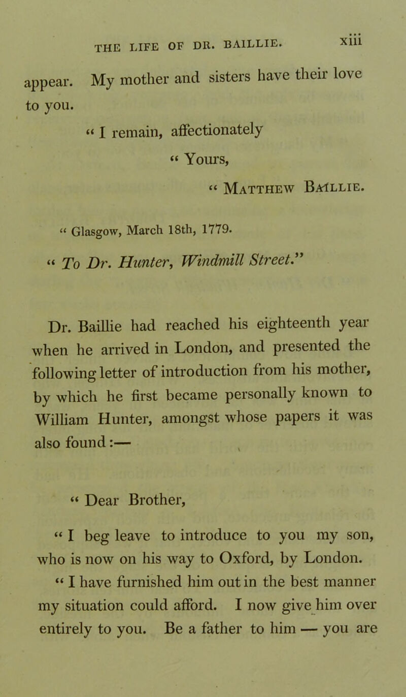 appear. My mother and sisters have their love to you. “ I remain, affectionately “ Yours, “ Matthew Baillie. “ Glasgow, March 18th, 1779. “ To Dr. Hunter, Windmill Street.” Dr. Baillie had reached his eighteenth year when he arrived in London, and presented the following letter of introduction from his mothei, by which he first became personally known to William Hunter, amongst whose papers it was also found:— “ Dear Brother, “ I beg leave to introduce to you my son, who is now on his way to Oxford, by London. “ I have furnished him out in the best manner my situation could afford. I now give him over entirely to you. Be a father to him — you are