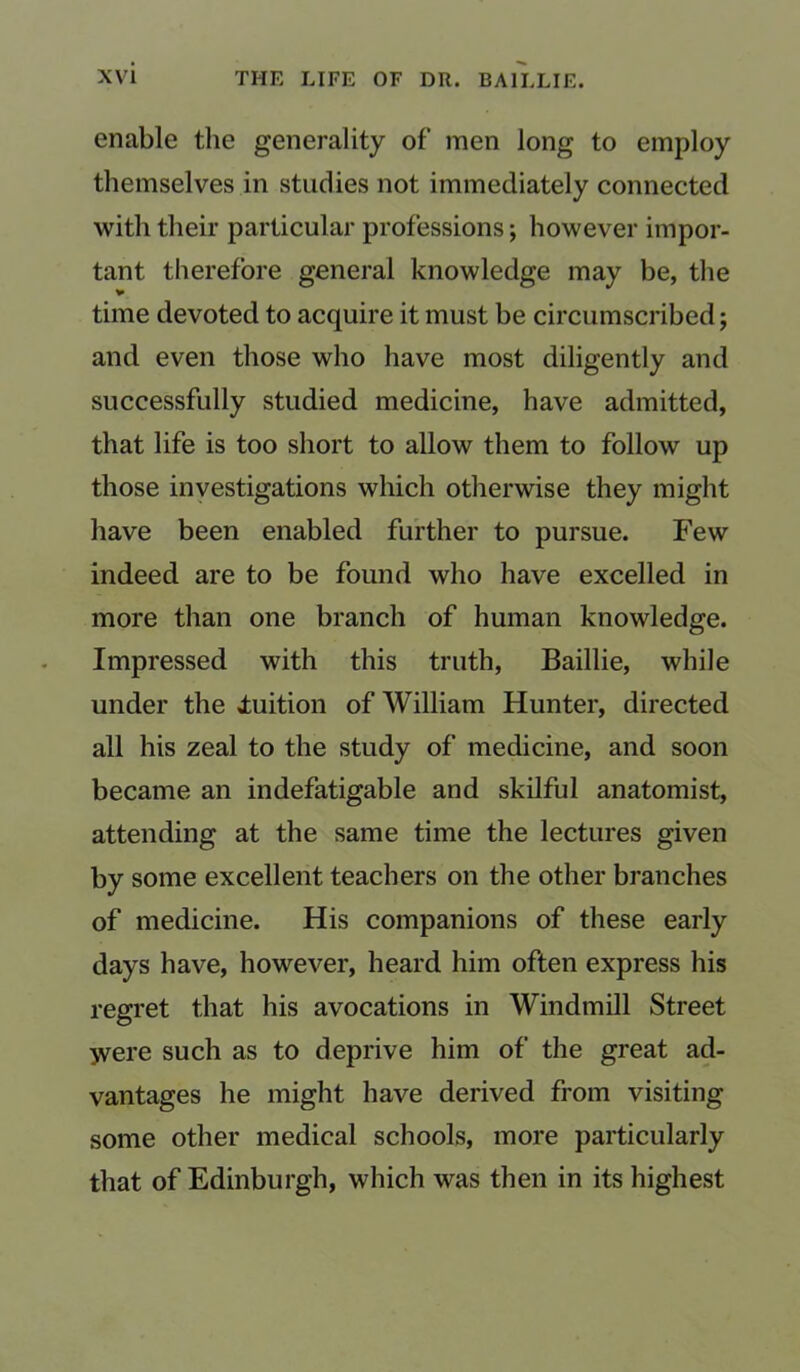 enable the generality of men long to employ themselves in studies not immediately connected with their particular professions; however impor- tant therefore general knowledge may be, the time devoted to acquire it must be circumscribed; and even those who have most diligently and successfully studied medicine, have admitted, that life is too short to allow them to follow up those investigations which otherwise they might have been enabled further to pursue. Few indeed are to be found who have excelled in more than one branch of human knowledge. Impressed with this truth, Baillie, while under the fuition of William Hunter, directed all his zeal to the study of medicine, and soon became an indefatigable and skilful anatomist, attending at the same time the lectures given by some excellent teachers on the other branches of medicine. His companions of these early days have, however, heard him often express his regret that his avocations in Windmill Street yvere such as to deprive him of the great ad- vantages he might have derived from visiting some other medical schools, more particularly that of Edinburgh, which was then in its highest