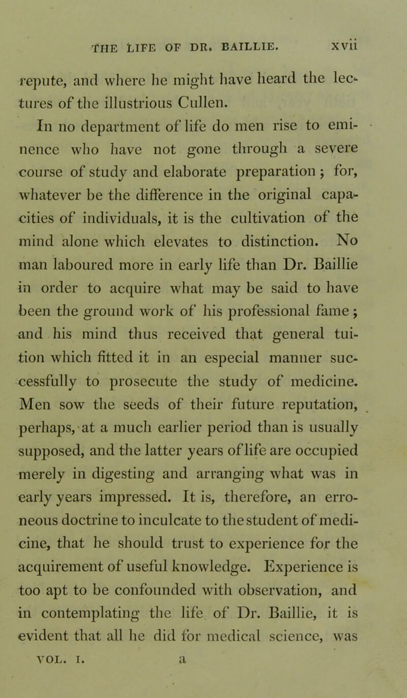 repute, and where he might have heard the lec*- tures of the illustrious Cullen. In no department of life do men rise to emi- • nence who have not gone through a severe course of study and elaborate preparation ; for, whatever be the difference in the original capa- cities of individuals, it is the cultivation of the mind alone which elevates to distinction. No man laboured more in early life than Dr. Baillie in order to acquire what may be said to have been the ground work of his professional fame; and his mind thus received that general tui- tion which fitted it in an especial manner suc- cessfully to prosecute the study of medicine. Men sow the seeds of their future reputation, perhaps, at a much earlier period than is usually supposed, and the latter years of life are occupied merely in digesting and arranging what was in early years impressed. It is, therefore, an erro- neous doctrine to inculcate to the student of medi- cine, that he should trust to experience for the acquirement of useful knowledge. Experience is too apt to be confounded with observation, and in contemplating the life of Dr. Baillie, it is evident that all he did for medical science, was vol. t. a