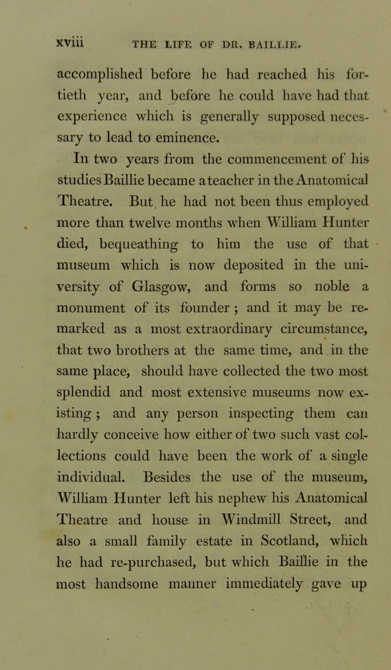 accomplished before he had reached his for- tieth year, and before he could have had that experience which is generally supposed neces- sary to lead to eminence. In two years from the commencement of his studies Baillie became a teacher in the Anatomical Theatre. But he had not been thus employed more than twelve months when William Hunter died, bequeathing to him the use of that museum which is now deposited in the uni- versity of Glasgow, and forms so noble a monument of its founder ; and it may be re- marked as a most extraordinary circumstance, that two brothers at the same time, and in the same place, should have collected the two most splendid and most extensive museums now ex- isting ; and any person inspecting them can hardly conceive how either of two such vast col- lections could have been the work of a single individual. Besides the use of the museum, William Hunter left his nephew his Anatomical Theatre and house in Windmill Street, and also a small family estate in Scotland, which he had re-purchased, but which Baillie in the most handsome manner immediately gave up