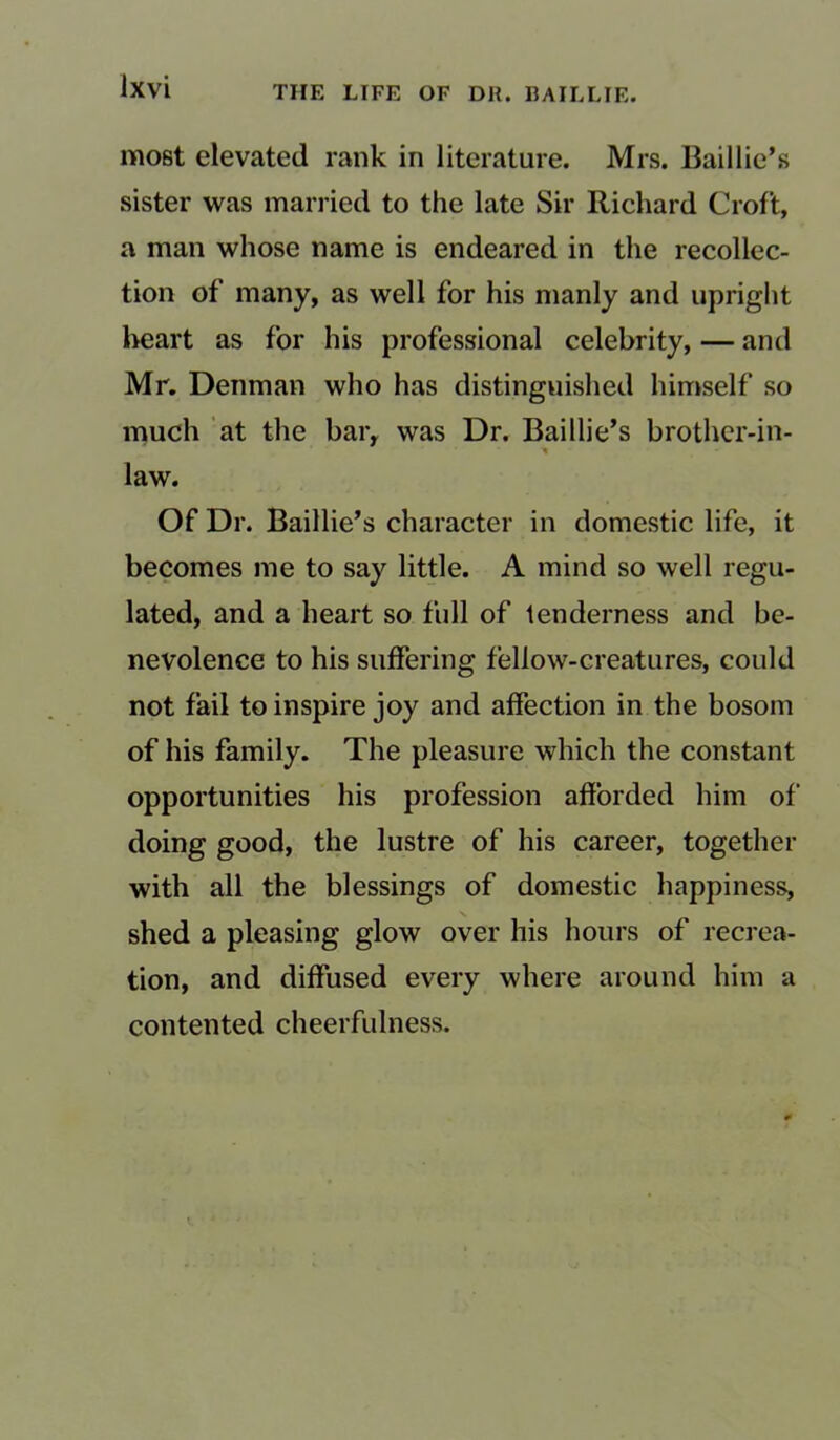 most elevated rank in literature. Mrs. Bail lie’s sister was married to the late Sir Richard Croft, a man whose name is endeared in the recollec- tion of many, as well for his manly and upright heart as for his professional celebrity, — and Mr. Denman who has distinguished himself so much at the bar, was Dr. Baillie’s brother-in- ■» law. Of Dr. Baillie’s character in domestic life, it becomes me to say little. A mind so well regu- lated, and a heart so full of tenderness and be- nevolence to his suffering fellow-creatures, could not fail to inspire joy and affection in the bosom of his family. The pleasure which the constant opportunities his profession afforded him of' doing good, the lustre of his career, together with all the blessings of domestic happiness, shed a pleasing glow over his hours of recrea- tion, and diffused every where around him a contented cheerfulness.