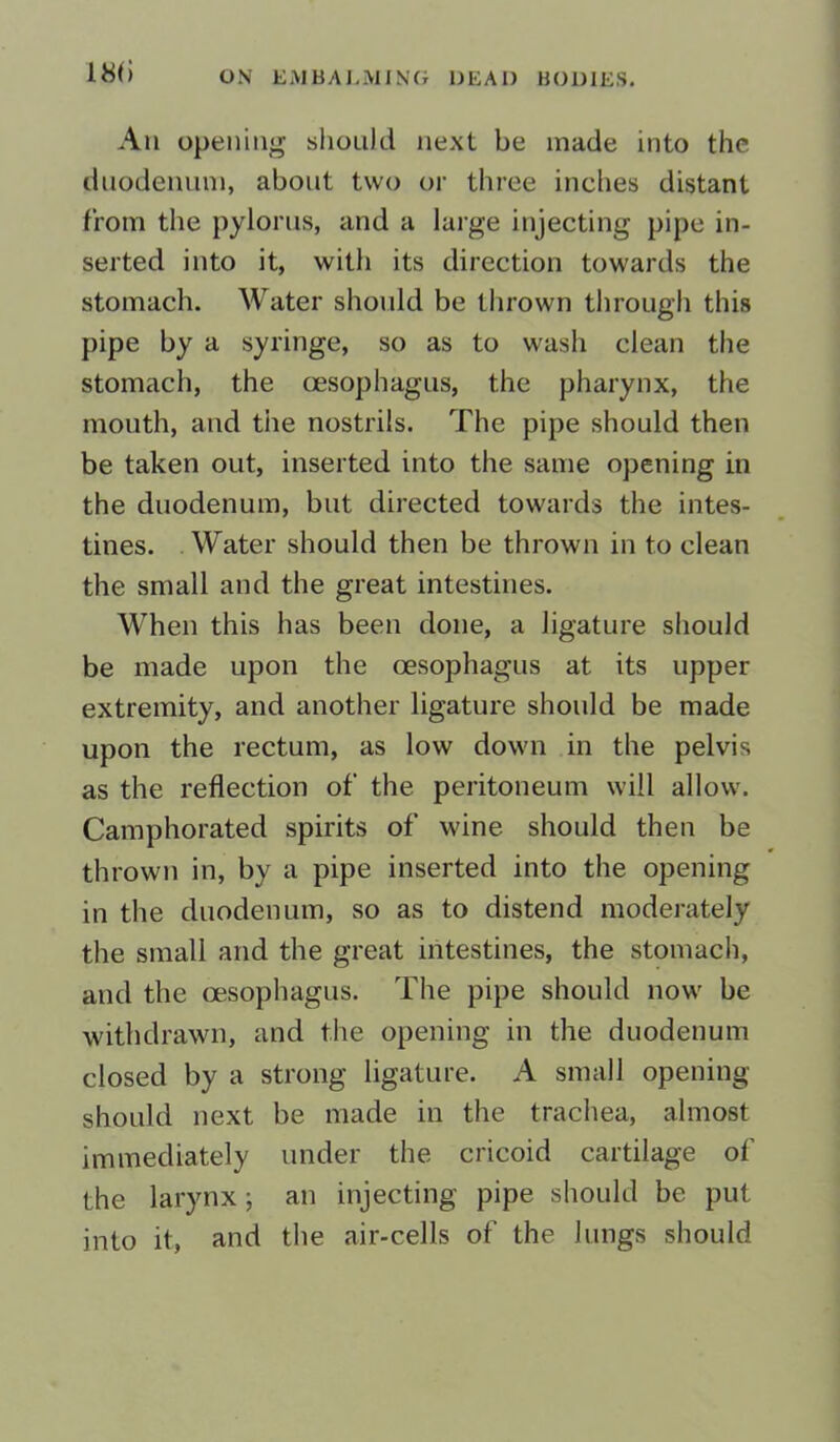 18(1 An opening should next be made into the duodenum, about two or three inches distant from the pylorus, and a large injecting pipe in- serted into it, with its direction towards the stomach. Water should be thrown through this pipe by a syringe, so as to wash clean the stomach, the oesophagus, the pharynx, the mouth, and tiie nostrils. The pipe should then be taken out, inserted into the same opening in the duodenum, but directed towards the intes- tines. Water should then be thrown in to clean the small and the great intestines. When this has been done, a ligature should be made upon the oesophagus at its upper extremity, and another ligature should be made upon the rectum, as low down in the pelvis as the reflection of the peritoneum will allow. Camphorated spirits of wine should then be thrown in, by a pipe inserted into the opening in the duodenum, so as to distend moderately the small and the great intestines, the stomach, and the oesophagus. The pipe should now be withdrawn, and the opening in the duodenum closed by a strong ligature. A small opening should next be made in the trachea, almost immediately under the cricoid cartilage of the larynx; an injecting pipe should be put into it, and the air-cells of the Jungs should