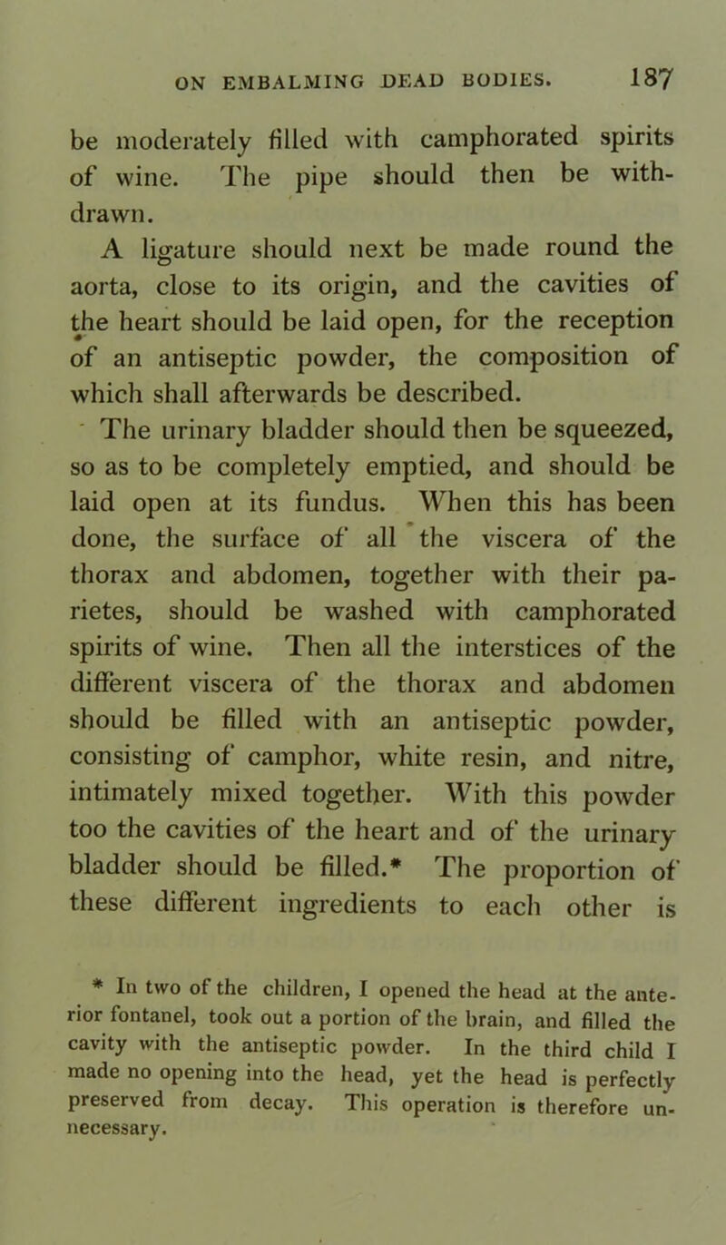 be moderately filled with camphorated spirits of wine. The pipe should then be with- drawn. A ligature should next be made round the aorta, close to its origin, and the cavities of the heart should be laid open, for the reception of an antiseptic powder, the composition of which shall afterwards be described. The urinary bladder should then be squeezed, so as to be completely emptied, and should be laid open at its fundus. When this has been done, the surface of all the viscera of the thorax and abdomen, together with their pa- rietes, should be washed with camphorated spirits of wine. Then all the interstices of the different viscera of the thorax and abdomen should be filled with an antiseptic powder, consisting of camphor, white resin, and nitre, intimately mixed together. With this powder too the cavities of the heart and of the urinary bladder should be filled.* The proportion of these different ingredients to each other is * In two of the children, I opened the head at the ante- rior fontanel, took out a portion of the brain, and filled the cavity with the antiseptic powder. In the third child I made no opening into the head, yet the head is perfectly preserved from decay. This operation is therefore un- necessary.