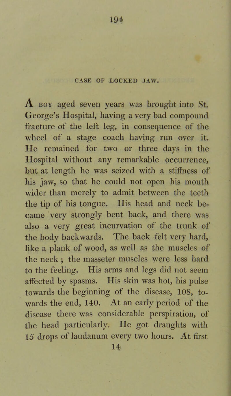 CASE OF LOCKED JAW. A boy aged seven years was brought into St. George’s Hospital, having a very bad compound fracture of the left leg, in consequence of the wheel of a stage coach having run over it. He remained for two or three days in the Hospital without any remarkable occurrence, but at length he was seized with a stiffness of his jaw, so that he could not open his mouth wider than merely to admit between the teeth the tip of his tongue. His head and neck be- came very strongly bent back, and there was also a very great incurvation of the trunk of the body backwards. The back felt very hard, like a plank of wood, as well as the muscles of the neck ; the masseter muscles were less hard to the feeling. His arms and legs did not seem affected by spasms. His skin was hot, his pulse towards the beginning of the disease, 108, to- wards the end, 140. At an early period of the disease there was considerable perspiration, of the head particularly. He got draughts with 15 drops of' laudanum every two hours. At first 14.