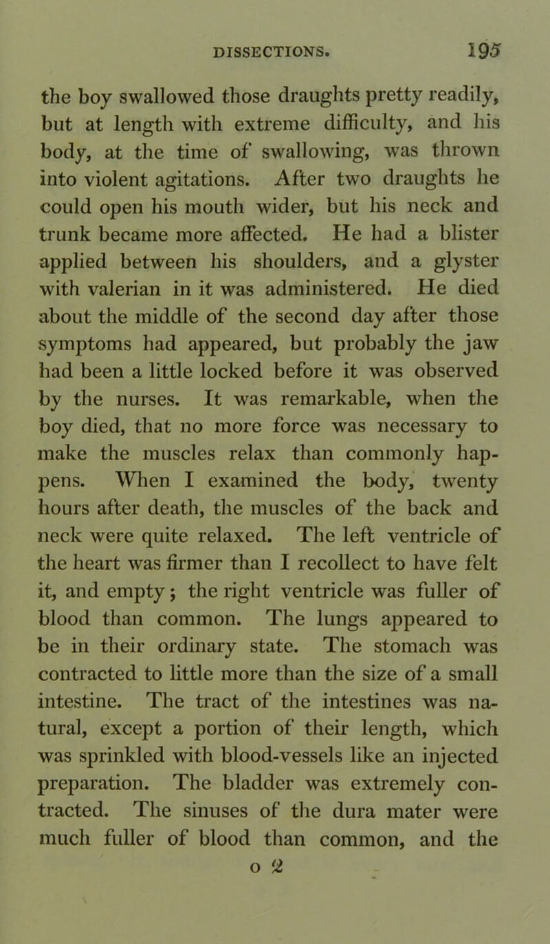 the boy swallowed those draughts pretty readily, but at length with extreme difficulty, and his body, at the time of swallowing, was thrown into violent agitations. After two draughts he could open his mouth wider, but his neck and trunk became more affected. He had a blister applied between his shoulders, and a glyster with valerian in it was administered. He died about the middle of the second day after those symptoms had appeared, but probably the jaw had been a little locked before it was observed by the nurses. It was remarkable, when the boy died, that no more force was necessary to make the muscles relax than commonly hap- pens. When I examined the body, twenty hours after death, the muscles of the back and neck were quite relaxed. The left ventricle of the heart was firmer than I recollect to have felt it, and empty; the right ventricle was fuller of blood than common. The lungs appeared to be in their ordinary state. The stomach was contracted to little more than the size of a small intestine. The tract of the intestines was na- tural, except a portion of their length, which was sprinkled with blood-vessels like an injected preparation. The bladder was extremely con- tracted. The sinuses of the dura mater were much fuller of blood than common, and the o *1