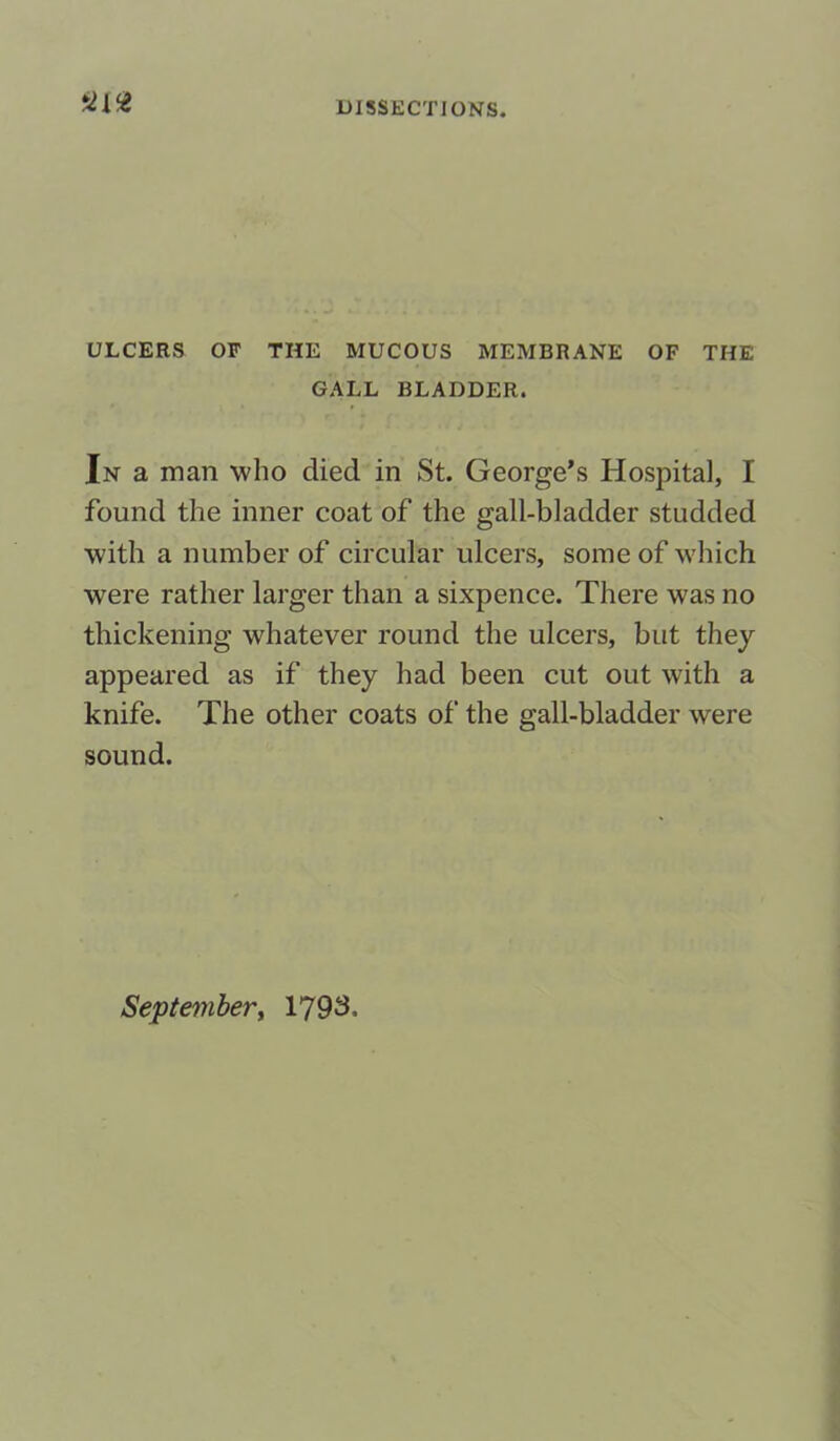 '2{<Z ULCERS OF THE MUCOUS MEMBRANE OF THE GALL BLADDER. In a man who died in St. George’s Hospital, I found the inner coat of the gall-bladder studded with a number of circular ulcers, some of which were rather larger than a sixpence. There was no thickening whatever round the ulcers, but they appeared as if they had been cut out with a knife. The other coats of the gall-bladder were sound. September, 1793,