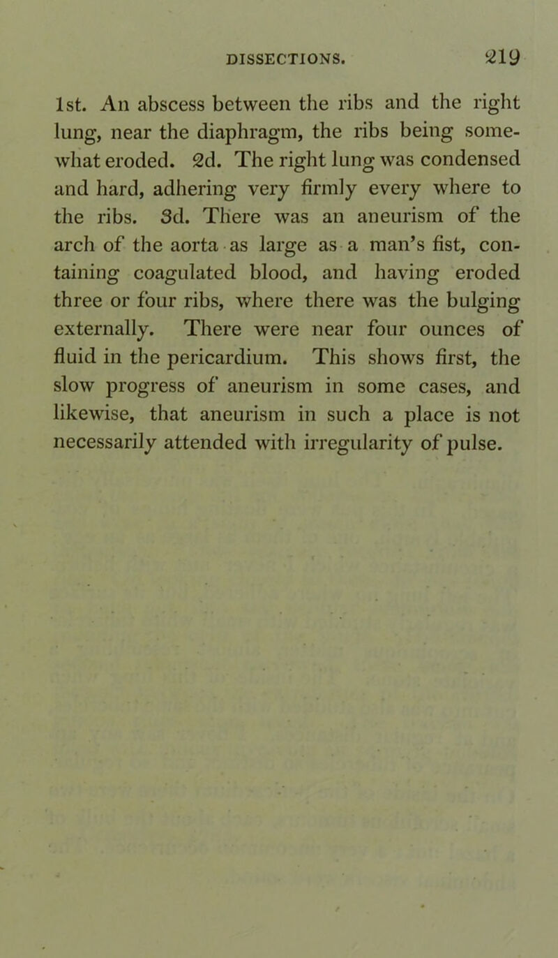 1st. An abscess between the ribs and the right lung, near the diaphragm, the ribs being some- what eroded. 2d. The right lung was condensed and hard, adhering very firmly every where to the ribs. 3d. There was an aneurism of the arch of the aorta as large as a man’s fist, con- taining coagulated blood, and having eroded three or four ribs, where there was the bulging externally. There were near four ounces of fluid in the pericardium. This shows first, the slow progress of aneurism in some cases, and likewise, that aneurism in such a place is not necessarily attended with irregularity of pulse.