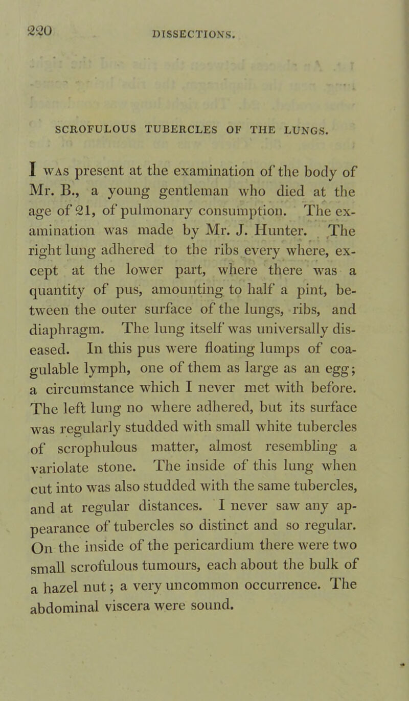 SCROFULOUS TUBERCLES OF TIIE LUNGS. I was present at the examination of the body of Mr. B., a young gentleman who died at the age of 21, of pulmonary consumption. The ex- amination was made by Mr. J. Hunter. The right lung adhered to the ribs every where, ex- cept at the lower part, where there was a quantity of pus, amounting to half a pint, be- tween the outer surface of the lungs, ribs, and diaphragm. The lung itself was universally dis- eased. In this pus were floating lumps of coa- gulable lymph, one of them as large as an egg; a circumstance which I never met with before. The left lung no where adhered, but its surface was regularly studded with small white tubercles of scrophulous matter, almost resembling a variolate stone. The inside of this lung when cut into was also studded with the same tubercles, and at regular distances. I never saw any ap- pearance of tubercles so distinct and so regular. On the inside of the pericardium there were two small scrofulous tumours, each about the bulk of a hazel nut; a very uncommon occurrence. The abdominal viscera were sound.