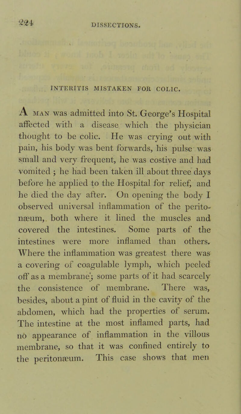 221, DISSECTIONS. INTEIIITIS MISTAKEN FOll COLIC. A man was admitted into St. George’s Hospital affected with a disease which the physician thought to be colic. He was crying out with pain, his body was bent forwards, his pulse was small and very frequent, he was costive and had vomited ; he had been taken ill about three days before he applied to the Hospital for relief, and he died the day after. On opening the body I observed universal inflammation of the perito- naeum, both where it lined the muscles and covered the intestines. Some parts of the intestines were more inflamed than others. Where the inflammation was greatest there was a covering of coagulable lymph, which peeled off as a membrane) some parts of it had scarcely the consistence of membrane. There was, besides, about a pint of fluid in the cavity of the abdomen, which had the properties of serum. The intestine at the most inflamed parts, had no appearance of inflammation in the villous membrane, so that it was confined entirely to the peritonaeum. This case shows that men