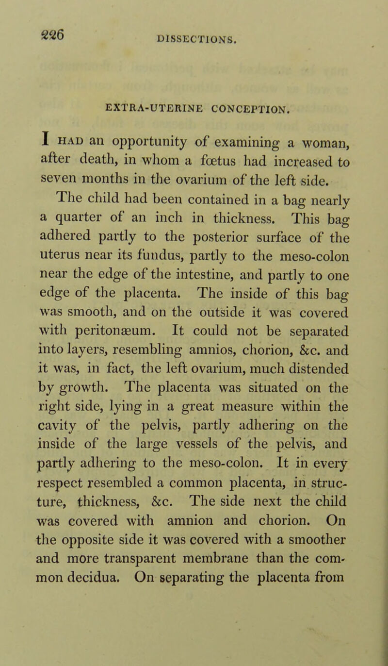 DISSECTIONS. EXTRA-UTERINE CONCEPTION. I had an opportunity of examining a woman, after death, in whom a foetus had increased to seven months in the ovarium of the left side. The child had been contained in a bag nearly a quarter of an inch in thickness. This bag adhered partly to the posterior surface of the uterus near its fundus, partly to the meso-colon near the edge of the intestine, and partly to one edge of the placenta. The inside of this bag was smooth, and on the outside it was covered with peritonaeum. It could not be separated into layers, resembling amnios, chorion, &c. and it was, in fact, the left ovarium, much distended by growth. The placenta was situated on the right side, lying in a great measure within the cavity of the pelvis, partly adhering on the inside of the large vessels of the pelvis, and partly adhering to the meso-colon. It in every respect resembled a common placenta, in struc- ture, thickness, &c. The side next the child was covered with amnion and chorion. On the opposite side it was covered with a smoother and more transparent membrane than the com- mon decidua. On separating the placenta from