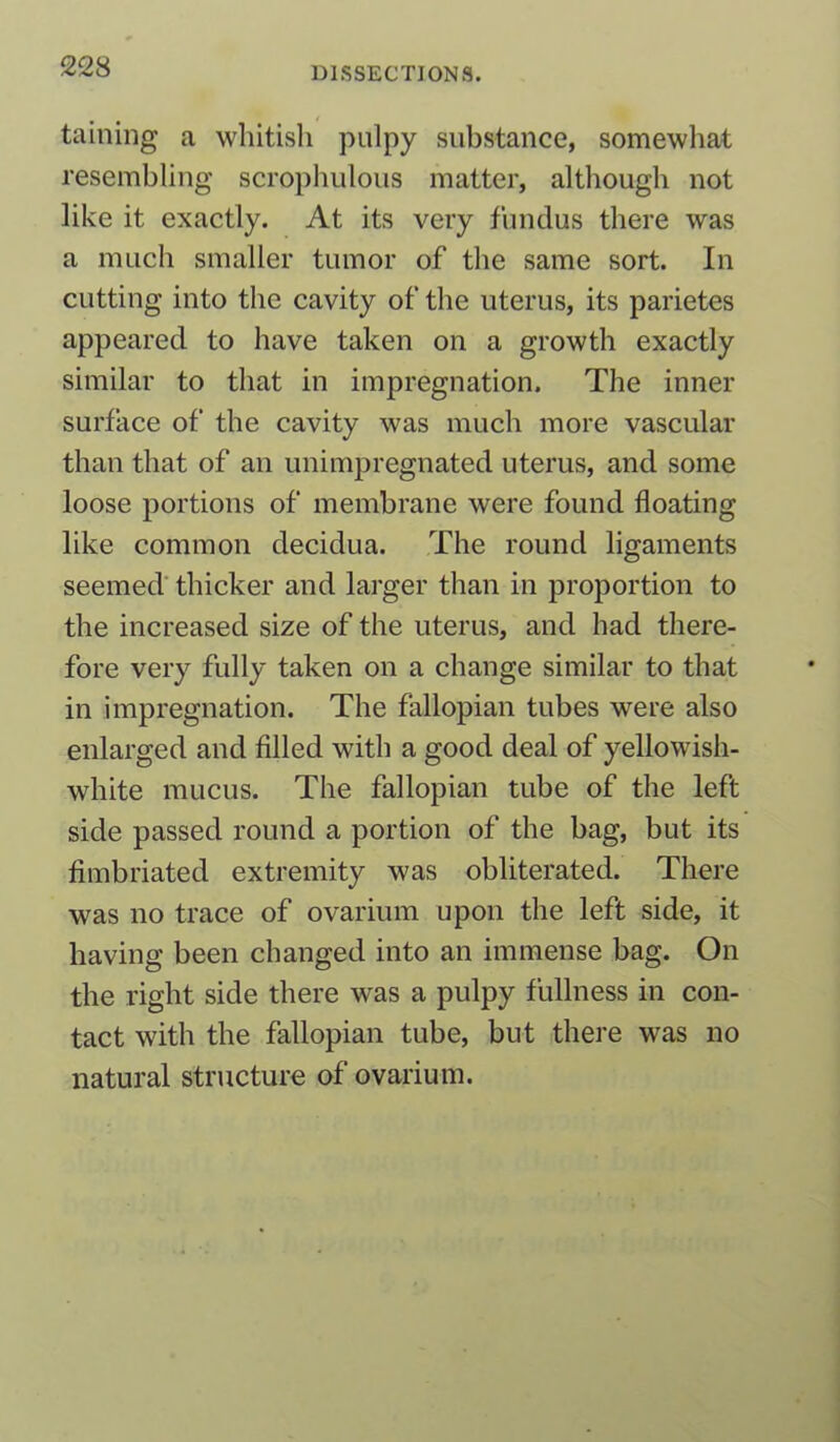 taining a whitish pulpy substance, somewhat resembling scrophulous matter, although not like it exactly. At its very fundus there was a much smaller tumor of the same sort. In cutting into the cavity of the uterus, its parietes appeared to have taken on a growth exactly similar to that in impregnation. The inner surface of' the cavity was much more vascular than that of an unimpregnated uterus, and some loose portions of membrane were found floating like common decidua. The round ligaments seemed thicker and larger than in proportion to the increased size of the uterus, and had there- fore very fully taken on a change similar to that in impregnation. The fallopian tubes were also enlarged and filled with a good deal of yellowish- white mucus. The fallopian tube of the left side passed round a portion of the bag, but its fimbriated extremity was obliterated. There was no trace of ovarium upon the left side, it having been changed into an immense bag. On the right side there was a pulpy fullness in con- tact with the fallopian tube, but there was no natural structure of ovarium.