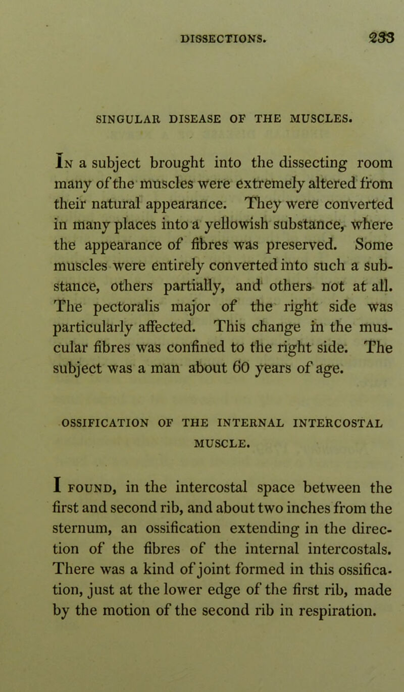 SINGULAR DISEASE OF THE MUSCLES. In a subject brought into the dissecting room many of the muscles were extremely altered from their natural appearance. They were converted in many places into a yellowish substance, where the appearance of fibres was preserved. Some muscles were entirely converted into such a sub- stance, others partially, and others not at all. The pectoralis major of the right side was particularly affected. This change in the mus- cular fibres was confined to the right side. The subject was a man about 60 years of age. OSSIFICATION OF THE INTERNAL INTERCOSTAL MUSCLE. I found, in the intercostal space between the first and second rib, and about two inches from the sternum, an ossification extending in the direc- tion of the fibres of the internal intercostals. There was a kind of joint formed in this ossifica. tion, just at the lower edge of the first rib, made by the motion of the second rib in respiration.