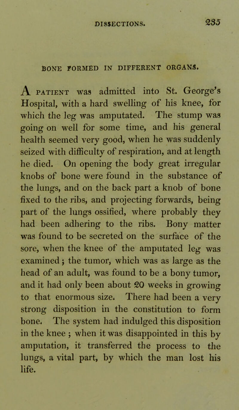 BONE FORMED IN DIFFERENT ORGANS. A patient was admitted into St. George’s Hospital, with a hard swelling of his knee, for which the leg was amputated. The stump was going on well for some time, and his general health seemed very good, when he was suddenly seized with difficulty of respiration, and at length he died. On opening the body great irregular knobs of bone were found in the substance of the lungs, and on the back part a knob of bone fixed to the ribs, and projecting forwards, being part of the lungs ossified, where probably they had been adhering to the ribs. Bony matter was found to be secreted on the surface of the sore, when the knee of the amputated leg was examined; the tumor, which was as large as the head of an adult, was found to be a bony tumor, and it had only been about 20 weeks in growing to that enormous size* There had been a very strong disposition in the constitution to form bone. The system had indulged this disposition in the knee ; when it was disappointed in this by amputation, it transferred the process to the lungs, a vital part, by which the man lost his life.