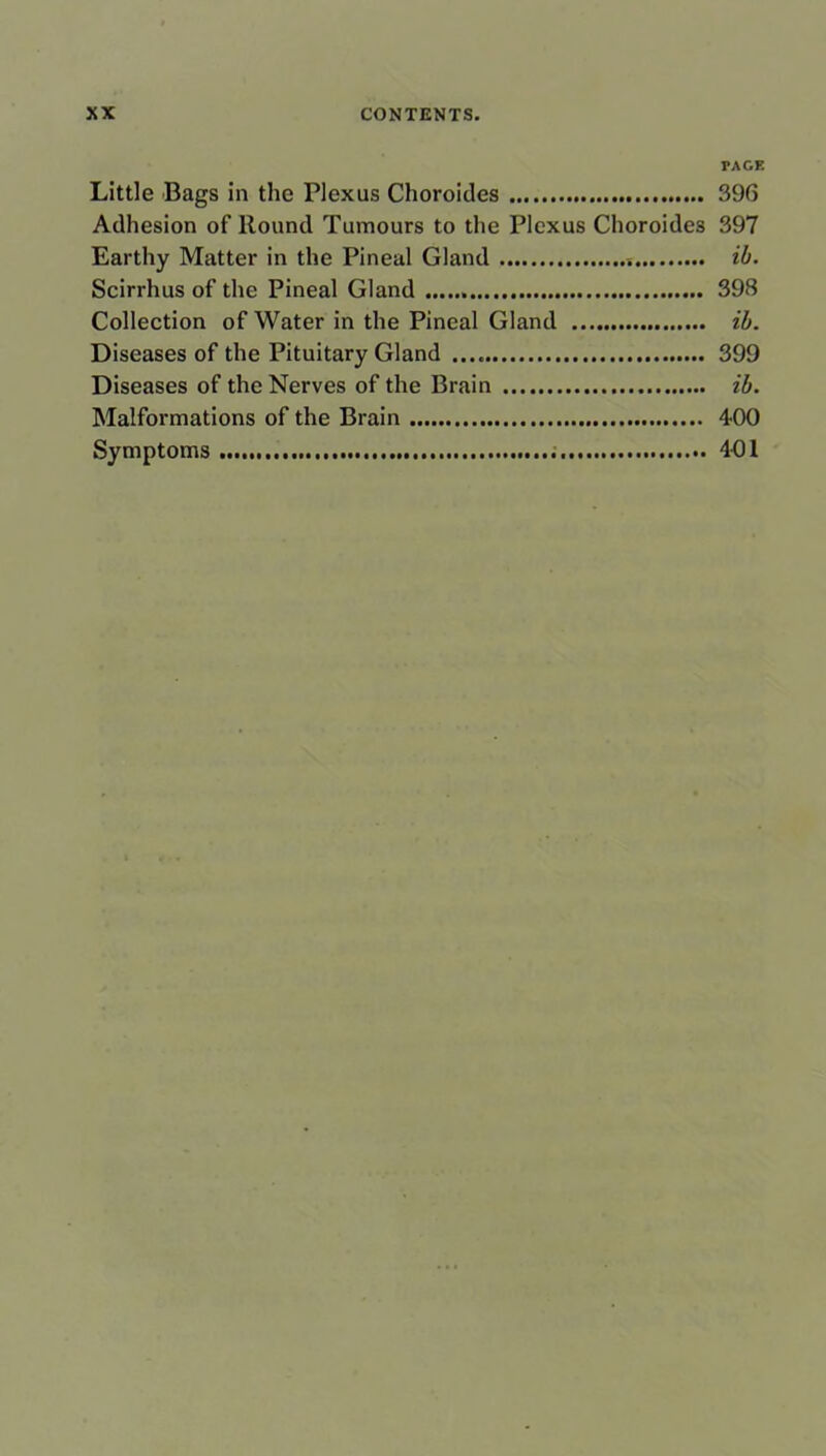 PAGE Little Bags in the Plexus Choroides 396 Adhesion of Round Tumours to the Plexus Choroides 397 Earthy Matter in the Pineal Gland ib. Scirrhus of the Pineal Gland 398 Collection of Water in the Pineal Gland ib. Diseases of the Pituitary Gland 399 Diseases of the Nerves of the Brain ib. Malformations of the Brain 400