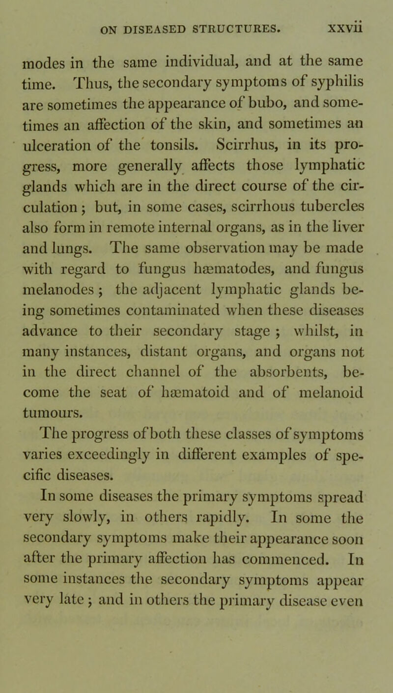 modes in the same individual, and at the same time. Thus, the secondary symptoms of syphilis are sometimes the appearance of bubo, and some- times an affection of the skin, and sometimes an ulceration of the tonsils. Scirrhus, in its pro- gress, more generally affects those lymphatic glands which are in the direct course of the cir- culation ; but, in some cases, scirrhous tubercles also form in remote internal organs, as in the liver and lungs. The same observation may be made with regard to fungus hmmatodes, and fungus melanodes ; the adjacent lymphatic glands be- ing sometimes contaminated when these diseases advance to their secondary stage ; whilst, in many instances, distant organs, and organs not in the direct channel of the absorbents, be- come the seat of haematoid and of melanoid tumours. The progress of both these classes of symptoms varies exceedingly in different examples of spe- cific diseases. In some diseases the primary symptoms spread very slowly, in others rapidly. In some the secondary symptoms make their appearance soon after the primary affection has commenced. In some instances the secondary symptoms appear very late ; and in others the primary disease even