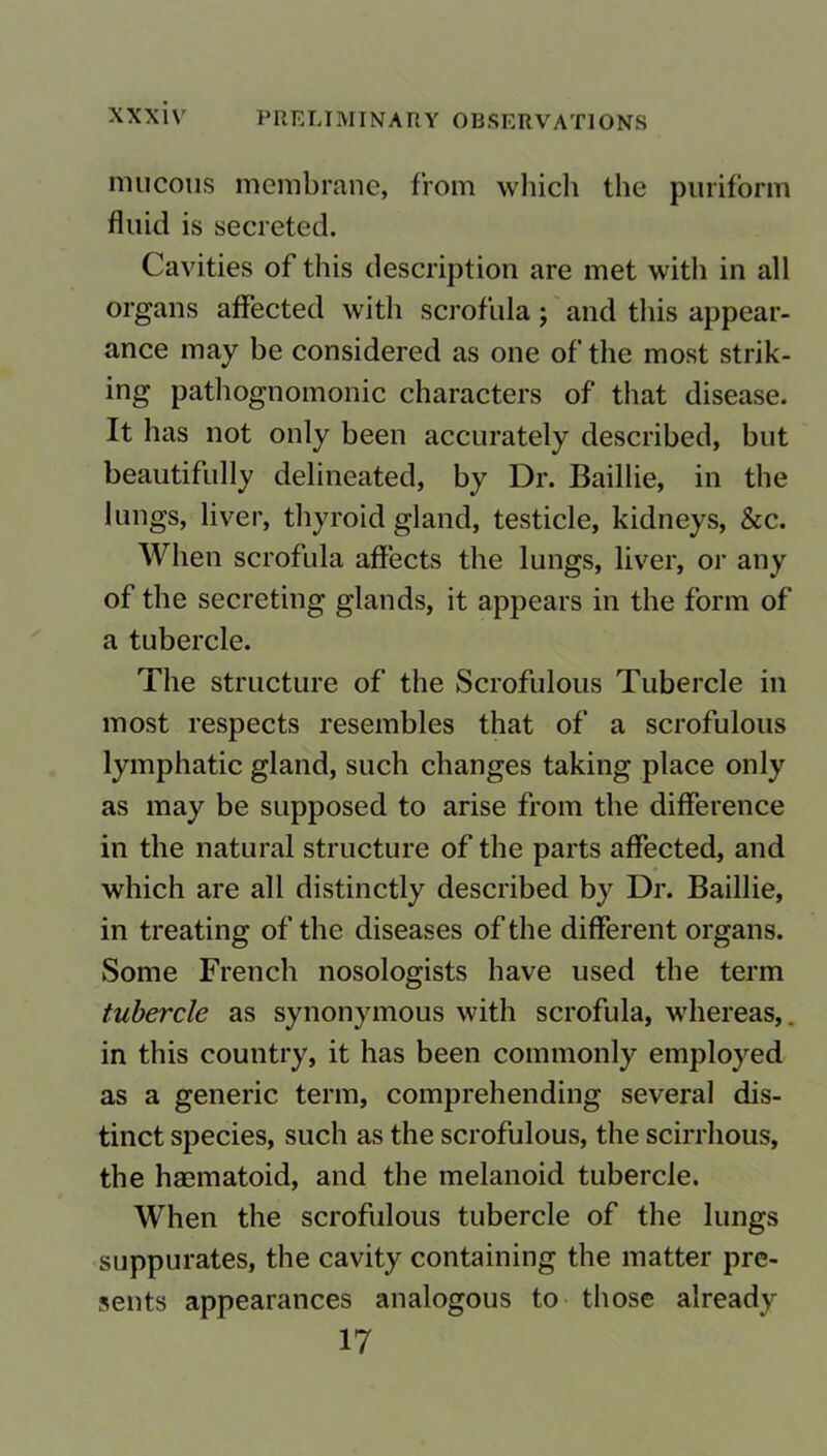 mucous membrane, from which the puriform fluid is secreted. Cavities of this description are met with in all organs affected with scrofula; and this appear- ance may be considered as one of the most strik- ing pathognomonic characters of that disease. It has not only been accurately described, but beautifully delineated, by Dr. Baillie, in the lungs, liver, thyroid gland, testicle, kidneys, &c. When scrofula affects the lungs, liver, or any of the secreting glands, it appears in the form of a tubercle. The structure of the Scrofulous Tubercle in most respects resembles that of a scrofulous lymphatic gland, such changes taking place only as may be supposed to arise from the difference in the natural structure of the parts affected, and which are all distinctly described by Dr. Baillie, in treating of the diseases of the different organs. Some French nosologists have used the term tubercle as synonymous with scrofula, whereas,. in this country, it has been commonly employed as a generic term, comprehending several dis- tinct species, such as the scrofulous, the scirrhous, the haematoid, and the melanoid tubercle. When the scrofulous tubercle of the lungs suppurates, the cavity containing the matter pre- sents appearances analogous to those already 17