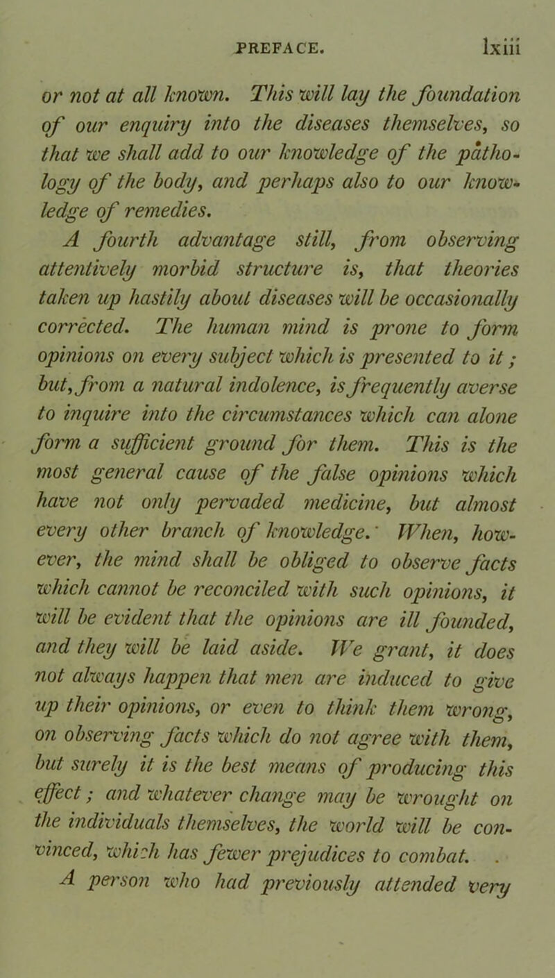 or not at all known. This will lay the foundation of our enquiry into the diseases themselves, so that we shall add to our knowledge of the patho- logy of the body, and perhaps also to our know- ledge of remedies. A fourth advantage still, from observing attentively morbid structure is, that theories taken up hastily about diseases will be occasionally corrected. The human mind is prone to form opinions on every subject which is presented to it; but, from a natural indolence, is frequently averse to inquire into the circumstances which can alone form a sufficient ground for them. This is the most general cause of the false opinions which have not only pervaded medicine, but almost every other branch of knowledge.' When, how- ever, the mind shall be obliged to observe facts which cannot be reconciled with such opinions, it will be evident that the opinions are ill founded, and they will be laid aside. We grant, it does not always happen that men are induced to give up their opinions, or even to think them wrong, on observing facts which do not agree with them, but surely it is the best means of producing this effect; and whatever change may be wrought on the individuals themselves, the world will be con- vinced, which has fewer prejudices to combat. . A person who had previously attended very