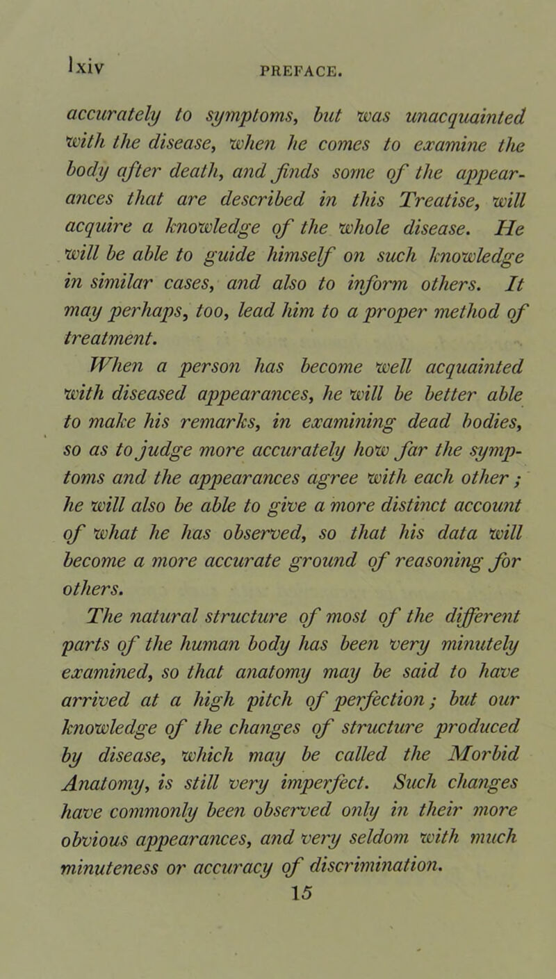 PREFACE. accurately to symptoms, but was unacquainted with the disease, when he comes to examine the body after death, and finds some of the appear- ances that are described in this Treatise, will acquire a knowledge of the whole disease. He will be able to guide himself on such knowledge in similar cases, and also to inform others. It may perhaps, too, lead him to a proper method of treatment. When a person has become well acquainted with diseased appearances, he will be better able to make his remarks, in examining dead bodies, so as to judge more accurately how far the symp- toms and the appearances agree with each other ; he will also be able to give a more distinct account of what he has observed, so that his data will become a more accurate ground of reasoning for others. The natural structure of most of the different parts of the human body has been very minutely examined, so that anatomy may be said to have arrived at a high pitch of perfection; but our knowledge of the changes of structure produced by disease, which may be called the Morbid Anatomy, is still very imperfect. Such changes have commonly been observed only in their more obvious appearances, and very seldom with much minuteness or accuracy of discrimination. 15