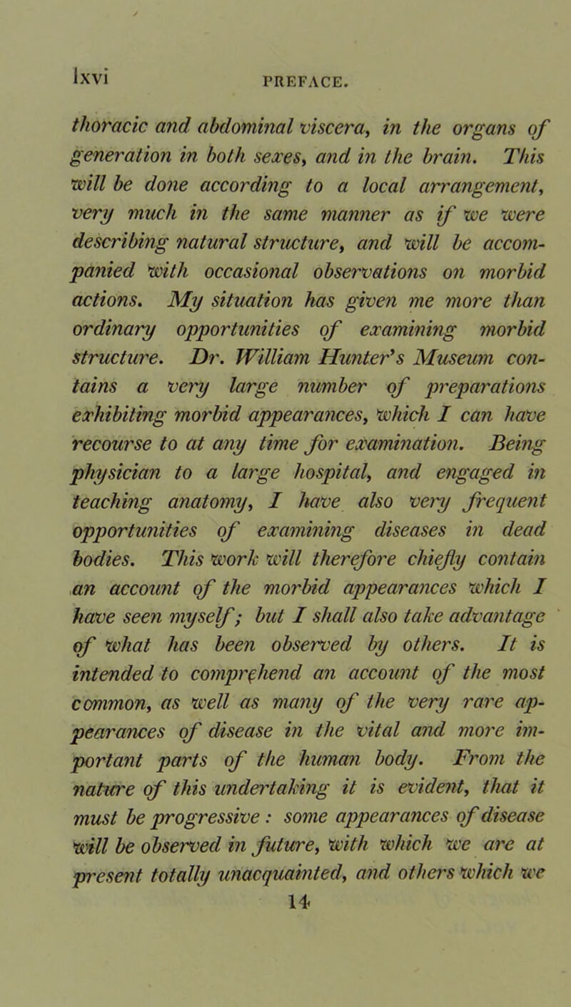 PREFACE. thoracic and abdominal viscera, in the organs of generation in both sexes, and in the brain. This will be done according to a local arrangement, very much in the same manner as if we were describing natural structure, and will be accom- panied with occasional observations on morbid actions. My situation has given me more than ordinary opportunities of examining morbid structure. Dr. William Hunter's Museum con- tains a very large number of preparations exhibiting morbid appearances, which I can have recourse to at any time for examination. Being physician to a large hospital, and engaged in teaching anatomy, I have also very frequent opportunities of examining diseases in dead bodies. This work will therefore chief y contain an account of the morbid appearances which I have seen myself; but I shall also take advantage of what has been observed by others. It is intended to comprehend an account of the most common, as well as many of the very rare ap- pearances of disease in the vital and more im- portant parts of the human body. From the nature of this undertaking it is evident, that it must be progressive: some appearances of disease will be observed in future, with which we are at present totally unacquainted, and others which we U