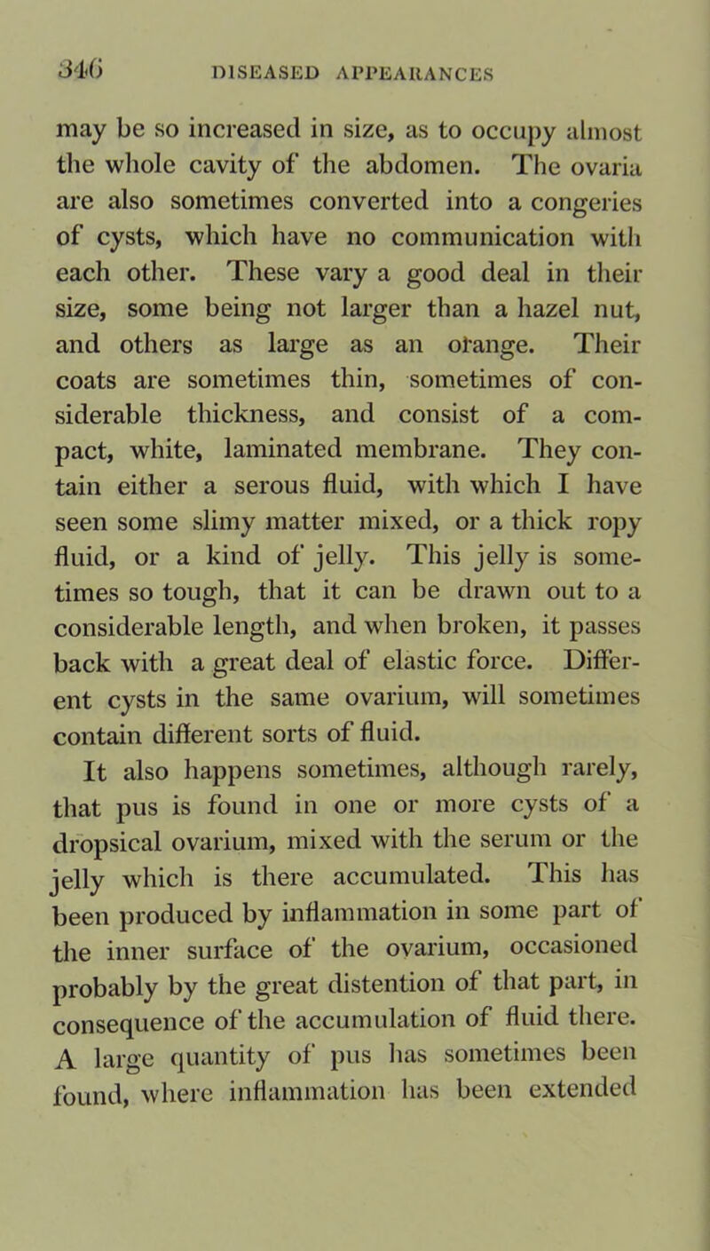 may be so increased in size, as to occupy almost the whole cavity of the abdomen. The ovaria are also sometimes converted into a congeries of cysts, which have no communication with each other. These vary a good deal in their size, some being not larger than a hazel nut, and others as large as an orange. Their coats are sometimes thin, sometimes of con- siderable thickness, and consist of a com- pact, white, laminated membrane. They con- tain either a serous fluid, with which I have seen some slimy matter mixed, or a thick ropy fluid, or a kind of jelly. This jelly is some- times so tough, that it can be drawn out to a considerable length, and when broken, it passes back with a great deal of elastic force. Differ- ent cysts in the same ovarium, will sometimes contain different sorts of fluid. It also happens sometimes, although rarely, that pus is found in one or more cysts of a dropsical ovarium, mixed with the serum or the jelly which is there accumulated. This has been produced by inflammation in some part of the inner surface of the ovarium, occasioned probably by the great distention of that part, in consequence of the accumulation of fluid there. A large quantity of pus lias sometimes been found, where inflammation has been extended