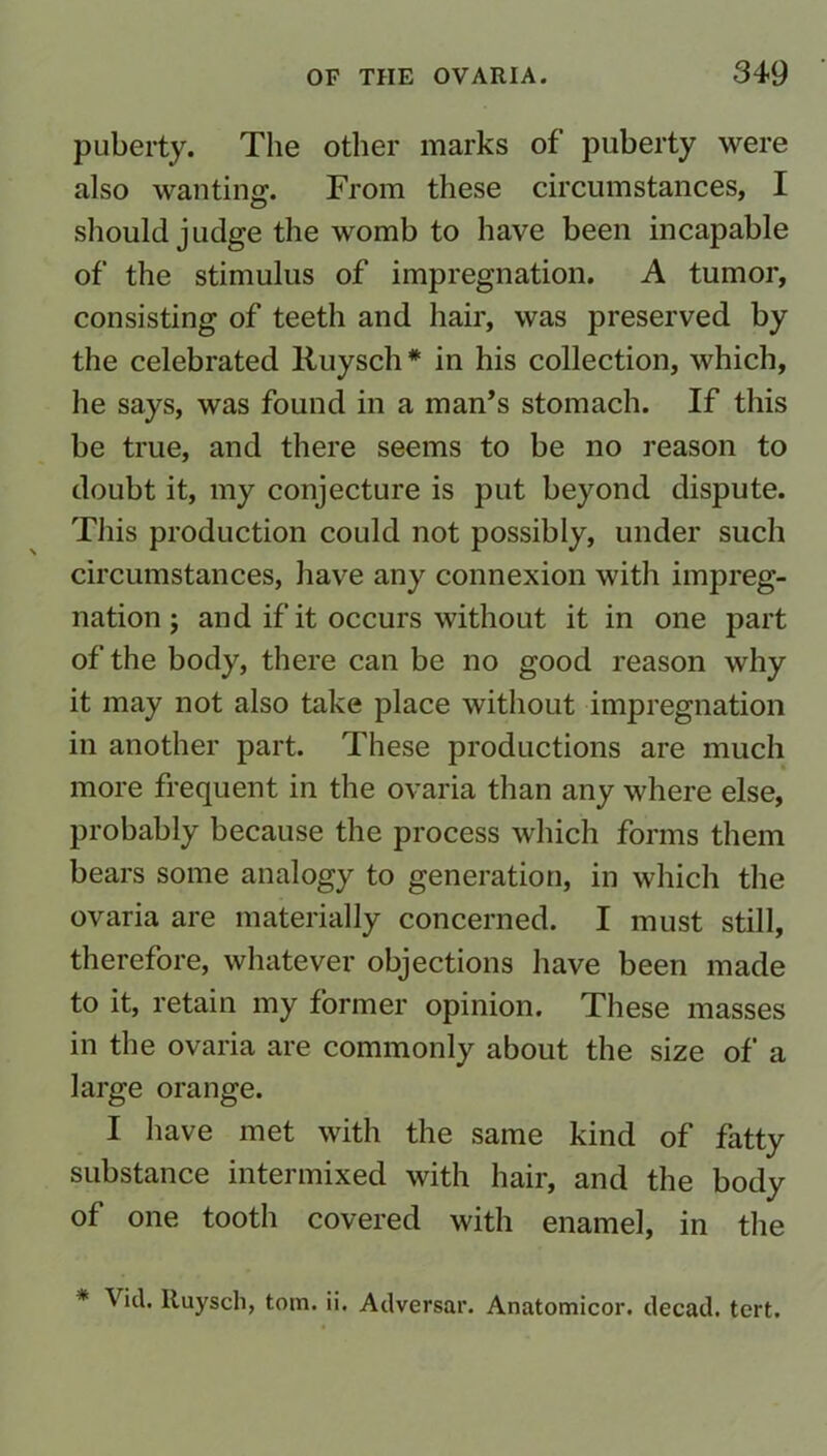 puberty. The other marks of puberty were also wanting. From these circumstances, I should judge the womb to have been incapable of the stimulus of impregnation. A tumor, consisting of teeth and hair, was preserved by the celebrated Ruysch* in his collection, which, he says, was found in a man’s stomach. If this be true, and there seems to be no reason to doubt it, my conjecture is put beyond dispute. This production could not possibly, under such circumstances, have any connexion with impreg- nation j and if it occurs without it in one part of the body, there can be no good reason why it may not also take place without impregnation in another part. These productions are much more frequent in the ovaria than any where else, probably because the process which forms them bears some analogy to generation, in which the ovaria are materially concerned. I must still, therefore, whatever objections have been made to it, retain my former opinion. These masses in the ovaria are commonly about the size of a large orange. I have met with the same kind of fatty substance intermixed with hair, and the body of one tooth covered with enamel, in the * Vicl. Ruysch, tom. ii. Adversar. Anatomicor. decad. tert.