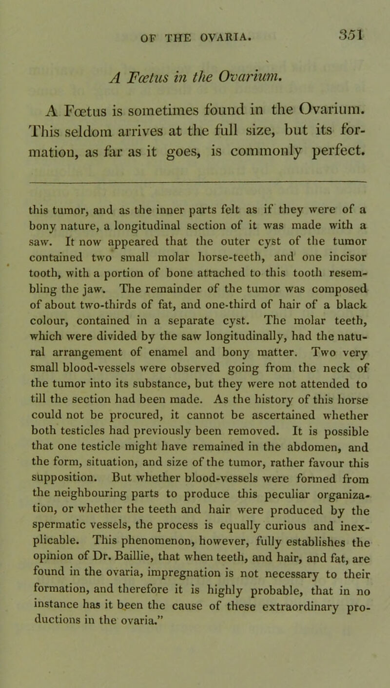 A Foetus in the Ovarium. A Foetus is sometimes found in the Ovarium. This seldom arrives at the full size, but its for- mation, as far as it goes, is commonly perfect. this tumor, and as the inner parts felt as if they were of a bony nature, a longitudinal section of it was made with a saw. It now appeared that the outer cyst of the tumor contained two small molar horse-teeth, and one incisor tooth, with a portion of bone attached to this tooth resem- bling the jaw. The remainder of the tumor was composed of about two-thirds of fat, and one-third of hair of a black colour, contained in a separate cyst. The molar teeth, which were divided by the saw longitudinally, had the natu- ral arrangement of enamel and bony matter. Two very small blood-vessels were observed going from the neck of the tumor into its substance, but they were not attended to till the section had been made. As the history of this horse could not be procured, it cannot be ascertained whether both testicles had previously been removed. It is possible that one testicle might have remained in the abdomen, and the form, situation, and size of the tumor, rather favour this supposition. But whether blood-vessels were formed from the neighbouring parts to produce this peculiar organiza- tion, or whether the teeth and hair were produced by the spermatic vessels, the process is equally curious and inex- plicable. This phenomenon, however, fully establishes the opinion of Dr. Baillie, that when teeth, and hair, and fat, are found in the ovaria, impregnation is not necessary to their formation, and therefore it is highly probable, that in no instance has it been the cause of these extraordinary pro- ductions in the ovaria.”