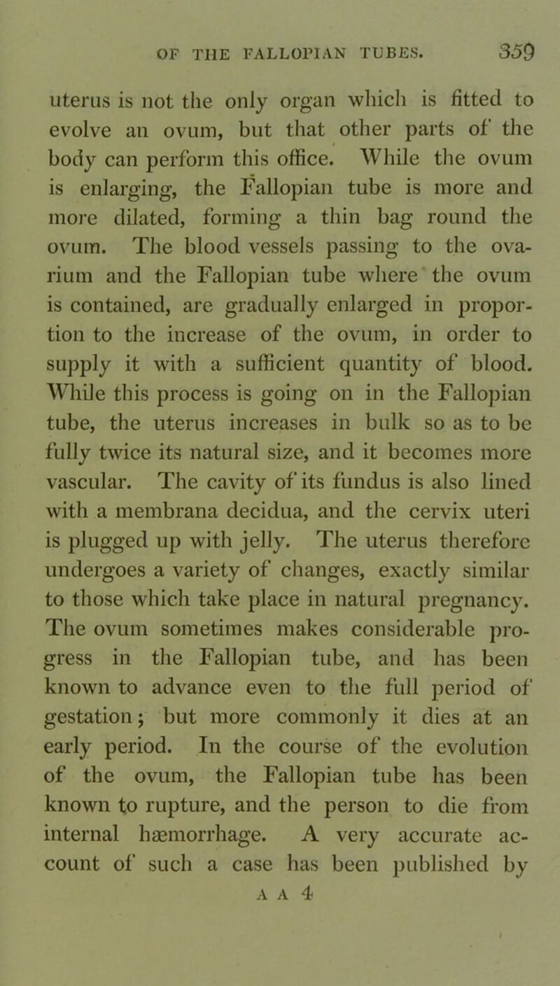 uterus is not the only organ which is fitted to evolve an ovum, but that other parts of the body can perform this office. While the ovum is enlarging, the Fallopian tube is more and more dilated, forming a thin bag round the ovum. The blood vessels passing to the ova- rium and the Fallopian tube where the ovum is contained, are gradually enlarged in propor- tion to the increase of the ovum, in order to supply it with a sufficient quantity of blood. While this process is going on in the Fallopian tube, the uterus increases in bulk so as to be fully twice its natural size, and it becomes more vascular. The cavity of its fundus is also lined with a membrana decidua, and the cervix uteri is plugged up with jelly. The uterus therefore undergoes a variety of changes, exactly similar to those which take place in natural pregnancy. The ovum sometimes makes considerable pro- gress in the Fallopian tube, and has been known to advance even to the full period of gestation; but more commonly it dies at an early period. In the course of the evolution of the ovum, the Fallopian tube has been known to rupture, and the person to die from internal haemorrhage. A very accurate ac- count of such a case has been published by a a 4