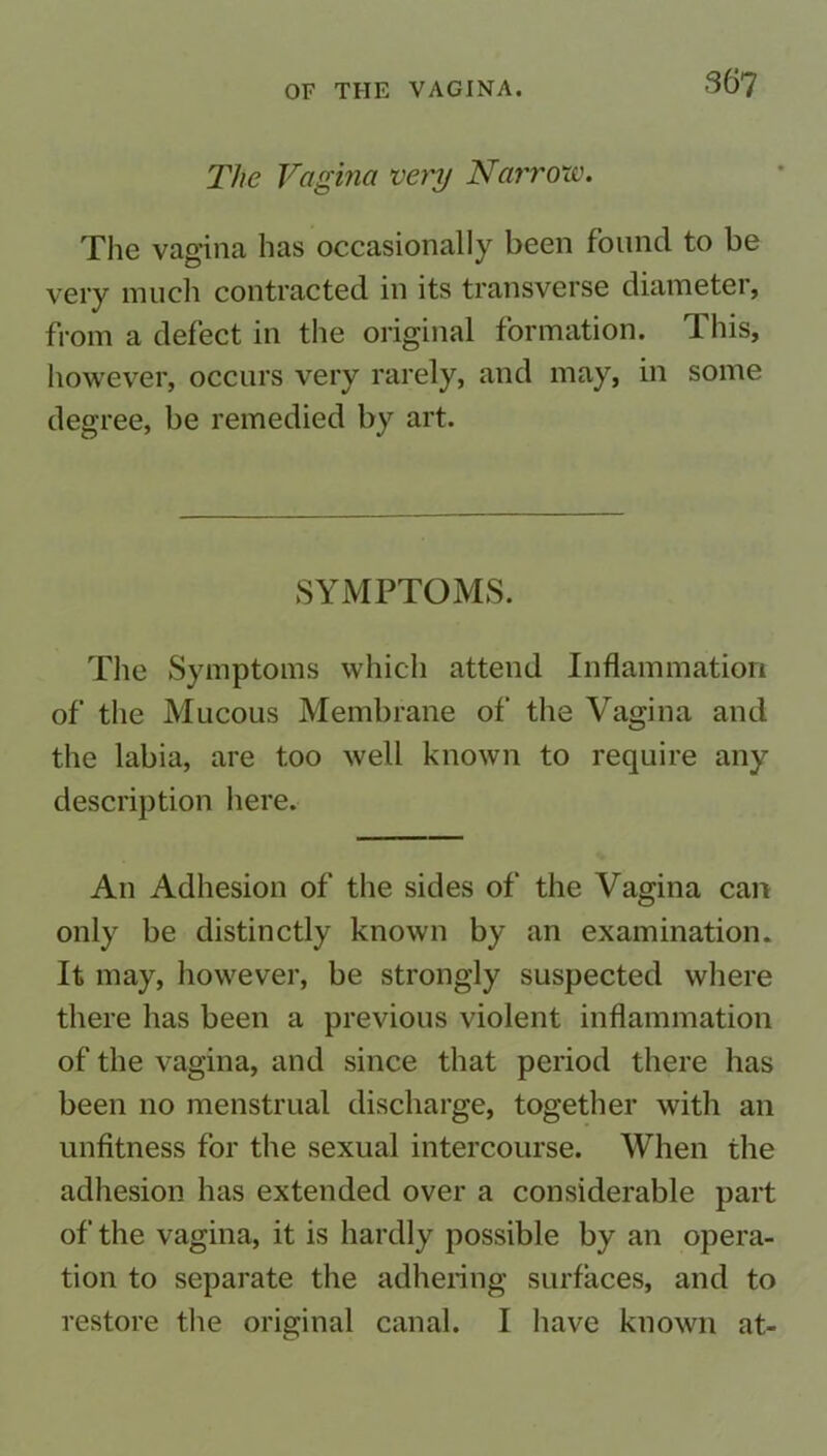 36? The Vagina very Narrow. The vagina has occasionally been found to be very much contracted in its transverse diameter, from a defect in the original formation. This, however, occurs very rarely, and may, in some degree, be remedied by art. SYMPTOMS. The Symptoms which attend Inflammation of the Mucous Membrane of the Vagina and the labia, are too well known to require any description here. An Adhesion of the sides of the Vagina can only be distinctly known by an examination. It may, however, be strongly suspected where there has been a previous violent inflammation of the vagina, and since that period there has been no menstrual discharge, together with an unfitness for the sexual intercourse. When the adhesion has extended over a considerable part of the vagina, it is hardly possible by an opera- tion to separate the adhering surfaces, and to restore the original canal. I have known at-