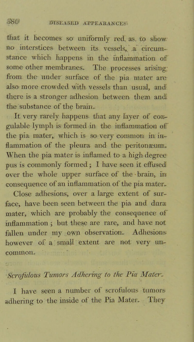£iiat it becomes so uniformly red. as. to show no interstices between its vessels,, .a circum- stance which happens in the inflammation of some other membranes. The processes arising from the under surface of the pia mater are also more crowded with vessels than usual, and there is a stronger adhesion between them and the substance of the brain.. It very rarely happens that any layer of coa- gulable lymph is formed in the inflammation of the pia mater, which is so very common in in- flammation of the pleura and the peritonaeum. When the pia mater is inflamed to a high degree pus is commonly formed; I have seen it effused over the whole upper surface of the • brain, in consequence of an inflammation of the pia mater. Close adhesions, over a large extent of sur- face, have been seen between the pia and dura mater, which are probably the consequence of inflammation ; but these are rare, and have not fallen under my own observation. Adhesions however of a small extent are not very un- common, t Scrofulous Tumors Adhering to the Via Mater,. 1 have seen a number of scrofulous tumors adhering to the inside of the Pia Mater. They