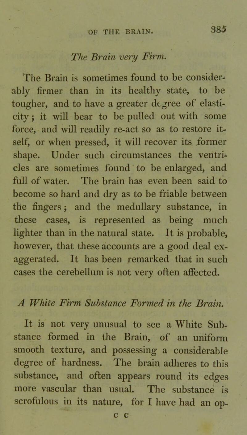 The Brain very Firm. The Brain is sometimes found to be consider- ably firmer than in its healthy state, to be tougher, and to have a greater degree of elasti- city j it will bear to be pulled out with some force, and will readily re-act so as to restore it- self, or when pressed, it will recover its former shape. Under such circumstances the ventri- cles are sometimes found to be enlarged, and full of water. The brain has even been said to become so hard and dry as to be friable between the fingers; and the medullary substance, in these cases, is represented as being much lighter than in the natural state. It is probable, however, that these accounts are a good deal ex- aggerated. It has been remarked that in such cases the cerebellum is not very often affected. A White Firm Substance Formed in the Brain. It is not very unusual to see a White Sub- stance formed in the Brain, of an uniform smooth texture, and possessing a considerable degree of hardness. The brain adheres to this substance, and often appears round its edges more vascular than usual. The substance is scrofulous in its nature, for I have had an op- c c