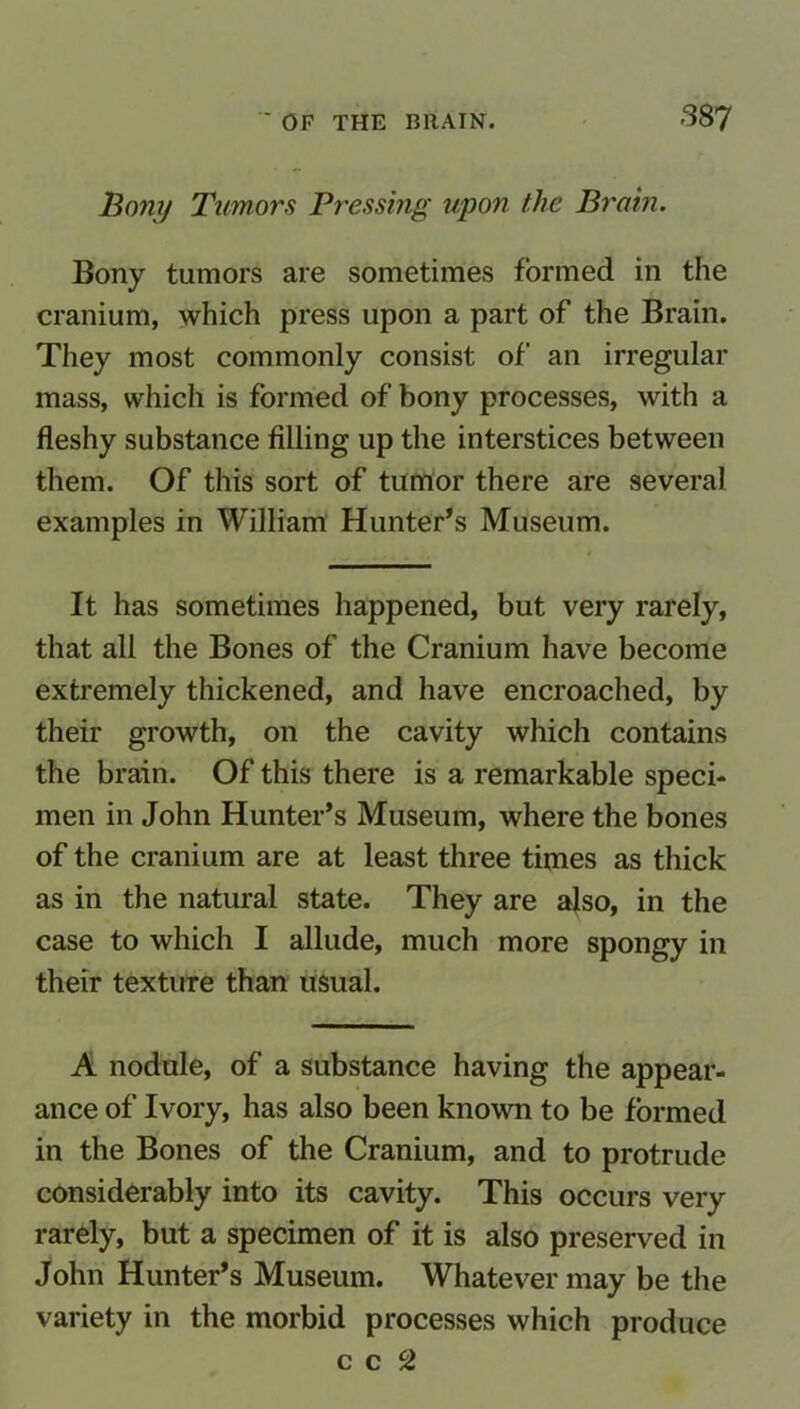 Bony Tumors Pressing upon the Brain. Bony tumors are sometimes formed in the cranium, which press upon a part of the Brain. They most commonly consist of an irregular mass, which is formed of bony processes, with a fleshy substance filling up the interstices between them. Of this sort of tumor there are several examples in William Hunter’s Museum. It has sometimes happened, but very rarely, that all the Bones of the Cranium have become extremely thickened, and have encroached, by their growth, on the cavity which contains the brain. Of this there is a remarkable speci- men in John Hunter’s Museum, where the bones of the cranium are at least three times as thick as in the natural state. They are also, in the case to which I allude, much more spongy in their texture than usual. A nodule, of a substance having the appear- ance of Ivory, has also been known to be formed in the Bones of the Cranium, and to protrude considerably into its cavity. This occurs very rarely, but a specimen of it is also preserved in John Hunter’s Museum. Whatever may be the variety in the morbid processes which produce c c c2