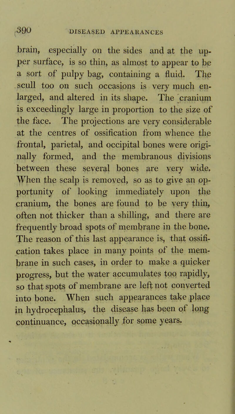 brain, especially on the sides and at the up- per surface, is so thin, as almost to appear to be a sort of pulpy bag, containing a fluid. The scull too on such occasions is very much en- larged, and altered in its shape. The cranium is exceedingly large in proportion to the size of the face. The projections are very considerable at the centres of ossification from whence the frontal, parietal, and occipital bones were origi- nally formed, and the membranous divisions between these several bones are very wide. When the scalp is removed, so as to give an op- portunity of looking immediately upon the cranium, the bones are found to be very thin, often not thicker than a shilling, and there are frequently broad spots of membrane in the bone. The reason of this last appearance is, that ossifi- cation takes place in many points of the mem- brane in such cases, in order to make a quicker progress, but the water accumulates too rapidly, so that spots of membrane are left not converted into bone. When such appearances take place in hydrocephalus, the disease has been of long continuance, occasionally for some years.