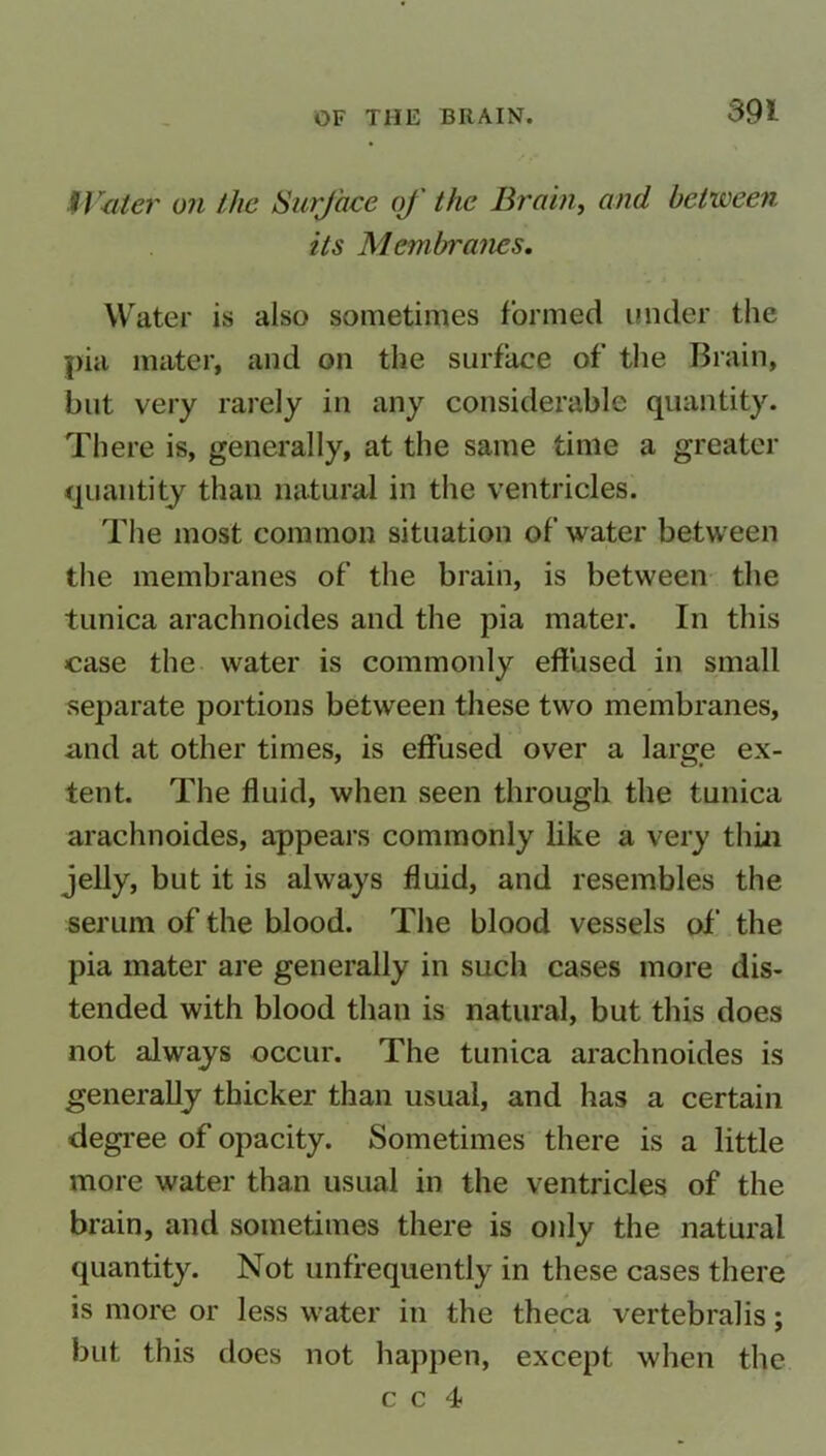 Water on the Surface of the Brain, and between its Membranes. Water is also sometimes formed under the pia mater, and on the surface of the Brain, but very rarely in any considerable quantity. There is, generally, at the same time a greater quantity than natural in the ventricles. The most common situation of water between the membranes of the brain, is between the tunica arachnoides and the pia mater. In this case the water is commonly effused in small separate portions between these two membranes, and at other times, is effused over a large ex- tent. The fluid, when seen through the tunica arachnoides, appears commonly like a very thin jelly, but it is always fluid, and resembles the serum of the blood. The blood vessels of the pia mater are generally in such cases more dis- tended with blood than is natural, but this does not always occur. The tunica arachnoides is generally thicker than usual, and has a certain degree of opacity. Sometimes there is a little more water than usual in the ventricles of the brain, and sometimes there is only the natural quantity. Not unffequently in these cases there is more or less water in the theca vertebralis; but this does not happen, except when the c c 4