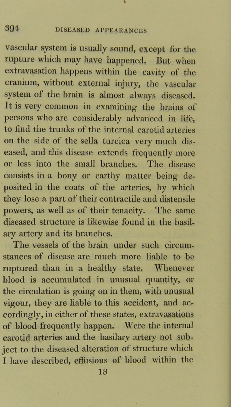 vascular system is usually sound, except lor the rupture which may have happened. But when extravasation happens within the cavity of the cranium, without external injury, the vascular system of the brain is almost always diseased. It is very common in examining the brains of persons who are considerably advanced in life, to find the trunks of the internal carotid arteries on the side of the sella turcica very much dis- eased, and this disease extends frequently more or less into the small branches. The disease consists in a bony or earthy matter being de- posited in the coats of the arteries, by which they lose a part of their contractile and distensile powers, as well as of their tenacity. The same diseased structure is likewise found in the basil- ary artery and its branches. The vessels of the brain under such circum- stances of disease are much more liable to be ruptured than in a healthy state. Whenever blood is accumulated in unusual quantity, or the circulation is going on in them, with unusual vigour, they are liable to this accident, and ac- cordingly, in either of these states, extravasations of blood frequently happen. Were the internal carotid arteries and the basilary artery not sub- ject to the diseased alteration of structure which I have described, effusions of blood within the 13