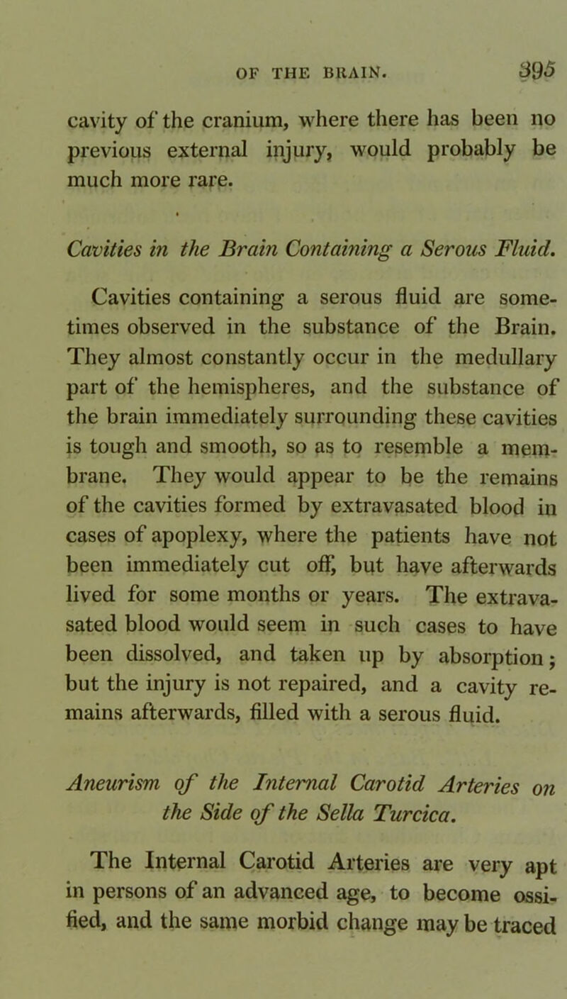 cavity of the cranium, where there has been no previous external injury, would probably be much more rare. Cavities in the Brain Containing a Serous Fluid. Cavities containing a serous fluid are some- times observed in the substance of the Brain. They almost constantly occur in the medullary part of the hemispheres, and the substance of the brain immediately surrounding these cavities is tough and smooth, so as to resemble a mem- brane. They would appear to be the remains of the cavities formed by extravasated blood in cases of apoplexy, where the patients have not been immediately cut off, but have afterwards lived for some months or years. The extrava- sated blood would seem in such cases to have been dissolved, and taken up by absorption; but the injury is not repaired, and a cavity re- mains afterwards, filled with a serous fluid. Aneurism of the Internal Carotid Arteries on the Side of the Sella Turcica. The Internal Carotid Arteries are very apt in persons of an advanced age, to become ossi- fied, and the same morbid change may be traced