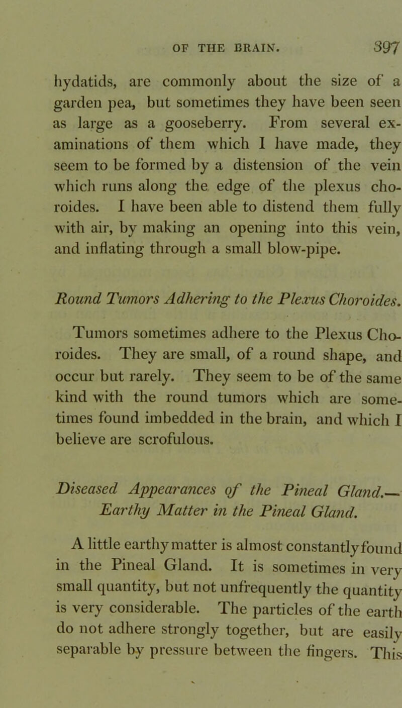 hydatids, are commonly about the size of a garden pea, but sometimes they have been seen as large as a gooseberry. From several ex- aminations of them which I have made, they seem to be formed by a distension of the vein which runs along the edge of the plexus cho- roides. I have been able to distend them fully with air, by making an opening into this vein, and inflating through a small blow-pipe. Round Tumors Adhering to the Plexus Clioroides. Tumors sometimes adhere to the Plexus Cho- roides. They are small, of a round shape, and occur but rarely. They seem to be of the same kind with the round tumors which are some- times found imbedded in the brain, and which I believe are scrofulous. Diseased Appearances of the Pineal Gland.— Earthy Matter in the Pineal Gland. A little earthy matter is almost constantly found in the Pineal Gland. It is sometimes in very- small quantity, but not unfrequently the quantity is very considerable. The particles of the earth do not adhere strongly together, but are easily separable by pressure between the fingers. This