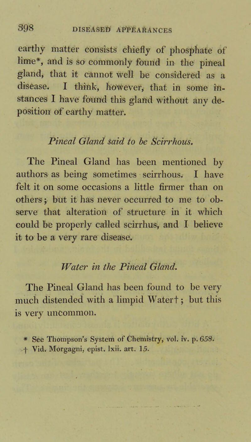 earthy matter consists chiefly of phosphate of lime*, and is so commonly found in the pineal gland, that it cannot well be considered as a disease. I think, however, that in some in- stances I have found this gland without any de- position of earthy matter. Pineal Gland said to be Scirrhous. The Pineal Gland has been mentioned by authors as being sometimes scirrhous. I have felt it on some occasions a little firmer than on others; but it has never occurred to me to ob- serve that alteration of structure in it which could be properly called scirrhus, and I believe it to be a very rare disease. Water in the Pineal Gland. The Pineal Gland has been found to be very much distended with a limpid Watert; but this is very uncommon. * See Thompson’s System of Chemistry, vol. iv. p.658. f Vid. Morgagni, epist. lxii. art. 15.