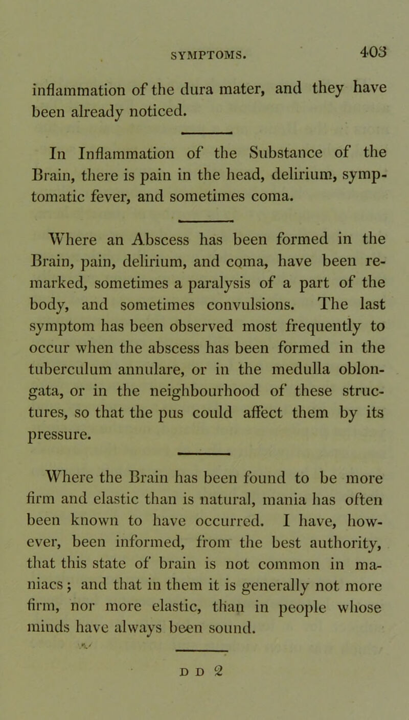 inflammation of the dura mater, and they have been already noticed. In Inflammation of the Substance of the Brain, there is pain in the head, delirium, symp- tomatic fever, and sometimes coma. Where an Abscess has been formed in the Brain, pain, delirium, and coma, have been re- marked, sometimes a paralysis of a part of the body, and sometimes convulsions. The last symptom has been observed most frequently to occur when the abscess has been formed in the tuberculum annulare, or in the medulla oblon- gata, or in the neighbourhood of these struc- tures, so that the pus could affect them by its pressure. Where the Brain has been found to be more firm and elastic than is natural, mania has often been known to have occurred. I have, how- ever, been informed, from the best authority, that this state of brain is not common in ma- niacs ; and that in them it is generally not more firm, nor more elastic, than in people whose minds have always been sound. d d c2